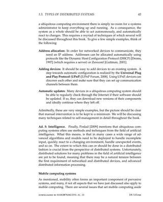 1.3. TYPES OF DISTRIBUTED SYSTEMS 43
a ubiquitous computing environment there is simply no room for a systems
administrator to keep everything up and running. As a consequence, the
system as a whole should be able to act autonomously, and automatically
react to changes. This requires a myriad of techniques of which several will
be discussed throughout this book. To give a few simple examples, think of
the following:
Address allocation: In order for networked devices to communicate, they
need an IP address. Addresses can be allocated automatically using
protocols like the Dynamic Host Configuration Protocol (DHCP) [Droms,
1997] (which requires a server) or Zeroconf [Guttman, 2001].
Adding devices: It should be easy to add devices to an existing system. A
step towards automatic configuration is realized by the Universal Plug
and Play Protocol (UPnP) [UPnP Forum, 2008]. Using UPnP, devices can
discover each other and make sure that they can set up communication
channels between them.
Automatic updates: Many devices in a ubiquitous computing system should
be able to regularly check through the Internet if their software should
be updated. If so, they can download new versions of their components
and ideally continue where they left off.
Admittedly, these are very simple examples, but the picture should be clear
that manual intervention is to be kept to a minimum. We will be discussing
many techniques related to self-management in detail throughout the book.
Ad. 5: Intelligence. Finally, Poslad [2009] mentions that ubiquitous com-
puting systems often use methods and techniques from the field of artificial
intelligence. What this means, is that in many cases a wide range of ad-
vanced algorithms and models need to be deployed to handle incomplete
input, quickly react to a changing environment, handle unexpected events,
and so on. The extent to which this can or should be done in a distributed
fashion is crucial from the perspective of distributed systems. Unfortunately,
distributed solutions for many problems in the field of artificial intelligence
are yet to be found, meaning that there may be a natural tension between
the first requirement of networked and distributed devices, and advanced
distributed information processing.
Mobile computing systems
As mentioned, mobility often forms an important component of pervasive
systems, and many, if not all aspects that we have just discussed also apply to
mobile computing. There are several issues that set mobile computing aside
downloaded by HUSNI@TRUNOJOYO.AC.ID DS 3.01pre
1.3. TYPES OF DISTRIBUTED SYSTEMS 43
a ubiquitous computing environment there is simply no room for a systems
administrator to keep everything up and running. As a consequence, the
system as a whole should be able to act autonomously, and automatically
react to changes. This requires a myriad of techniques of which several will
be discussed throughout this book. To give a few simple examples, think of
the following:
Address allocation: In order for networked devices to communicate, they
need an IP address. Addresses can be allocated automatically using
protocols like the Dynamic Host Configuration Protocol (DHCP) [Droms,
1997] (which requires a server) or Zeroconf [Guttman, 2001].
Adding devices: It should be easy to add devices to an existing system. A
step towards automatic configuration is realized by the Universal Plug
and Play Protocol (UPnP) [UPnP Forum, 2008]. Using UPnP, devices can
discover each other and make sure that they can set up communication
channels between them.
Automatic updates: Many devices in a ubiquitous computing system should
be able to regularly check through the Internet if their software should
be updated. If so, they can download new versions of their components
and ideally continue where they left off.
Admittedly, these are very simple examples, but the picture should be clear
that manual intervention is to be kept to a minimum. We will be discussing
many techniques related to self-management in detail throughout the book.
Ad. 5: Intelligence. Finally, Poslad [2009] mentions that ubiquitous com-
puting systems often use methods and techniques from the field of artificial
intelligence. What this means, is that in many cases a wide range of ad-
vanced algorithms and models need to be deployed to handle incomplete
input, quickly react to a changing environment, handle unexpected events,
and so on. The extent to which this can or should be done in a distributed
fashion is crucial from the perspective of distributed systems. Unfortunately,
distributed solutions for many problems in the field of artificial intelligence
are yet to be found, meaning that there may be a natural tension between
the first requirement of networked and distributed devices, and advanced
distributed information processing.
Mobile computing systems
As mentioned, mobility often forms an important component of pervasive
systems, and many, if not all aspects that we have just discussed also apply to
mobile computing. There are several issues that set mobile computing aside
downloaded by HUSNI@TRUNOJOYO.AC.ID DS 3.01pre
 