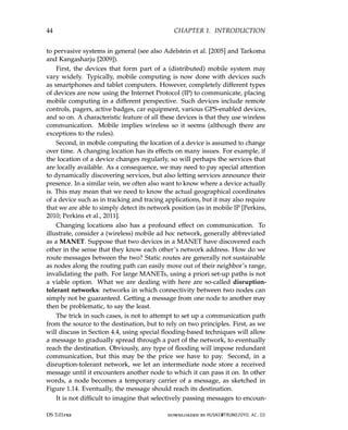 44 CHAPTER 1. INTRODUCTION
to pervasive systems in general (see also Adelstein et al. [2005] and Tarkoma
and Kangasharju [2009]).
First, the devices that form part of a (distributed) mobile system may
vary widely. Typically, mobile computing is now done with devices such
as smartphones and tablet computers. However, completely different types
of devices are now using the Internet Protocol (IP) to communicate, placing
mobile computing in a different perspective. Such devices include remote
controls, pagers, active badges, car equipment, various GPS-enabled devices,
and so on. A characteristic feature of all these devices is that they use wireless
communication. Mobile implies wireless so it seems (although there are
exceptions to the rules).
Second, in mobile computing the location of a device is assumed to change
over time. A changing location has its effects on many issues. For example, if
the location of a device changes regularly, so will perhaps the services that
are locally available. As a consequence, we may need to pay special attention
to dynamically discovering services, but also letting services announce their
presence. In a similar vein, we often also want to know where a device actually
is. This may mean that we need to know the actual geographical coordinates
of a device such as in tracking and tracing applications, but it may also require
that we are able to simply detect its network position (as in mobile IP [Perkins,
2010; Perkins et al., 2011].
Changing locations also has a profound effect on communication. To
illustrate, consider a (wireless) mobile ad hoc network, generally abbreviated
as a MANET. Suppose that two devices in a MANET have discovered each
other in the sense that they know each other’s network address. How do we
route messages between the two? Static routes are generally not sustainable
as nodes along the routing path can easily move out of their neighbor’s range,
invalidating the path. For large MANETs, using a priori set-up paths is not
a viable option. What we are dealing with here are so-called disruption-
tolerant networks: networks in which connectivity between two nodes can
simply not be guaranteed. Getting a message from one node to another may
then be problematic, to say the least.
The trick in such cases, is not to attempt to set up a communication path
from the source to the destination, but to rely on two principles. First, as we
will discuss in Section 4.4, using special flooding-based techniques will allow
a message to gradually spread through a part of the network, to eventually
reach the destination. Obviously, any type of flooding will impose redundant
communication, but this may be the price we have to pay. Second, in a
disruption-tolerant network, we let an intermediate node store a received
message until it encounters another node to which it can pass it on. In other
words, a node becomes a temporary carrier of a message, as sketched in
Figure 1.14. Eventually, the message should reach its destination.
It is not difficult to imagine that selectively passing messages to encoun-
DS 3.01pre downloaded by HUSNI@TRUNOJOYO.AC.ID
44 CHAPTER 1. INTRODUCTION
to pervasive systems in general (see also Adelstein et al. [2005] and Tarkoma
and Kangasharju [2009]).
First, the devices that form part of a (distributed) mobile system may
vary widely. Typically, mobile computing is now done with devices such
as smartphones and tablet computers. However, completely different types
of devices are now using the Internet Protocol (IP) to communicate, placing
mobile computing in a different perspective. Such devices include remote
controls, pagers, active badges, car equipment, various GPS-enabled devices,
and so on. A characteristic feature of all these devices is that they use wireless
communication. Mobile implies wireless so it seems (although there are
exceptions to the rules).
Second, in mobile computing the location of a device is assumed to change
over time. A changing location has its effects on many issues. For example, if
the location of a device changes regularly, so will perhaps the services that
are locally available. As a consequence, we may need to pay special attention
to dynamically discovering services, but also letting services announce their
presence. In a similar vein, we often also want to know where a device actually
is. This may mean that we need to know the actual geographical coordinates
of a device such as in tracking and tracing applications, but it may also require
that we are able to simply detect its network position (as in mobile IP [Perkins,
2010; Perkins et al., 2011].
Changing locations also has a profound effect on communication. To
illustrate, consider a (wireless) mobile ad hoc network, generally abbreviated
as a MANET. Suppose that two devices in a MANET have discovered each
other in the sense that they know each other’s network address. How do we
route messages between the two? Static routes are generally not sustainable
as nodes along the routing path can easily move out of their neighbor’s range,
invalidating the path. For large MANETs, using a priori set-up paths is not
a viable option. What we are dealing with here are so-called disruption-
tolerant networks: networks in which connectivity between two nodes can
simply not be guaranteed. Getting a message from one node to another may
then be problematic, to say the least.
The trick in such cases, is not to attempt to set up a communication path
from the source to the destination, but to rely on two principles. First, as we
will discuss in Section 4.4, using special flooding-based techniques will allow
a message to gradually spread through a part of the network, to eventually
reach the destination. Obviously, any type of flooding will impose redundant
communication, but this may be the price we have to pay. Second, in a
disruption-tolerant network, we let an intermediate node store a received
message until it encounters another node to which it can pass it on. In other
words, a node becomes a temporary carrier of a message, as sketched in
Figure 1.14. Eventually, the message should reach its destination.
It is not difficult to imagine that selectively passing messages to encoun-
DS 3.01pre downloaded by HUSNI@TRUNOJOYO.AC.ID
 