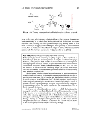 1.3. TYPES OF DISTRIBUTED SYSTEMS 45
Figure 1.14: Passing messages in a (mobile) disruption-tolerant network.
tered nodes may help to ensure efficient delivery. For example, if nodes are
known to belong to a certain class, and the source and destination belong to
the same class, we may decide to pass messages only among nodes in that
class. Likewise, it may prove efficient to pass messages only to well-connected
nodes, that is, nodes who have been in range of many other nodes in the
recent past. An overview is provided by Spyropoulos et al. [2010].
Note 1.11 (Advanced: Social networks and mobility patterns)
Not surprisingly, mobile computing is tightly coupled to the whereabouts of
human beings. With the increasing interest in complex social networks [Vega-
Redondo, 2007; Jackson, 2008] and the explosion of the use of smartphones,
several groups are seeking to combine analysis of social behavior and information
dissemination in so-called pocket-switched networks [Hui et al., 2005]. The latter
are networks in which nodes are formed by people (or actually, their mobile
devices), and links are formed when two people encounter each other, allowing
their devices to exchange data.
The basic idea is to let information be spread using the ad hoc communications
between people. In doing so, it becomes important to understand the structure of
a social group. One of the first to examine how social awareness can be exploited
in mobile networks were Miklas et al. [2007]. In their approach, based on traces
on encounters between people, two people are characterized as either friends or
strangers. Friends interact frequently, where the number of recurring encounters
between strangers is low. The goal is to make sure that a message from Alice to
Bob is eventually delivered.
As it turns out, when Alice adopts a strategy by which she hands out the
message to each of her friends, and that each of those friends passes the message
to Bob as soon as he is encountered, can ensure that the message reaches Bob
with a delay exceeding approximately 10% of the best-attainable delay. Any other
strategy, like forwarding the message to only 1 or 2 friends, performs much worse.
Passing a message to a stranger has no significant effect. In other words, it makes
a huge difference if nodes take friend relationships into account, but even then it
is still necessary to judiciously adopt a forwarding strategy.
downloaded by HUSNI@TRUNOJOYO.AC.ID DS 3.01pre
1.3. TYPES OF DISTRIBUTED SYSTEMS 45
Figure 1.14: Passing messages in a (mobile) disruption-tolerant network.
tered nodes may help to ensure efficient delivery. For example, if nodes are
known to belong to a certain class, and the source and destination belong to
the same class, we may decide to pass messages only among nodes in that
class. Likewise, it may prove efficient to pass messages only to well-connected
nodes, that is, nodes who have been in range of many other nodes in the
recent past. An overview is provided by Spyropoulos et al. [2010].
Note 1.11 (Advanced: Social networks and mobility patterns)
Not surprisingly, mobile computing is tightly coupled to the whereabouts of
human beings. With the increasing interest in complex social networks [Vega-
Redondo, 2007; Jackson, 2008] and the explosion of the use of smartphones,
several groups are seeking to combine analysis of social behavior and information
dissemination in so-called pocket-switched networks [Hui et al., 2005]. The latter
are networks in which nodes are formed by people (or actually, their mobile
devices), and links are formed when two people encounter each other, allowing
their devices to exchange data.
The basic idea is to let information be spread using the ad hoc communications
between people. In doing so, it becomes important to understand the structure of
a social group. One of the first to examine how social awareness can be exploited
in mobile networks were Miklas et al. [2007]. In their approach, based on traces
on encounters between people, two people are characterized as either friends or
strangers. Friends interact frequently, where the number of recurring encounters
between strangers is low. The goal is to make sure that a message from Alice to
Bob is eventually delivered.
As it turns out, when Alice adopts a strategy by which she hands out the
message to each of her friends, and that each of those friends passes the message
to Bob as soon as he is encountered, can ensure that the message reaches Bob
with a delay exceeding approximately 10% of the best-attainable delay. Any other
strategy, like forwarding the message to only 1 or 2 friends, performs much worse.
Passing a message to a stranger has no significant effect. In other words, it makes
a huge difference if nodes take friend relationships into account, but even then it
is still necessary to judiciously adopt a forwarding strategy.
downloaded by HUSNI@TRUNOJOYO.AC.ID DS 3.01pre
 