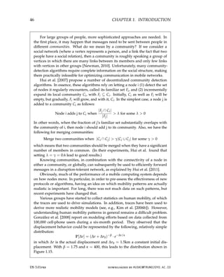 46 CHAPTER 1. INTRODUCTION
For large groups of people, more sophisticated approaches are needed. In
the first place, it may happen that messages need to be sent between people in
different communities. What do we mean by a community? If we consider a
social network (where a vertex represents a person, and a link the fact that two
people have a social relation), then a community is roughly speaking a group of
vertices in which there are many links between its members and only few links
with vertices in other groups [Newman, 2010]. Unfortunately, many community-
detection algorithms require complete information on the social structure, making
them practically infeasible for optimizing communication in mobile networks.
Hui et al. [2007] propose a number of decentralized community detection
algorithms. In essence, these algorithms rely on letting a node i (1) detect the set
of nodes it regularly encounters, called its familiar set Fi, and (2) incrementally
expand its local community Ci, with Fi ⊆ Ci. Initially, Ci as well as Fi will be
empty, but gradually, Fi will grow, and with it, Ci. In the simplest case, a node j is
added to a community Ci as follows:
Node i adds j to Ci when
|Fj ∩ Ci|
|Fj|
 λ for some λ  0
In other words, when the fraction of j’s familiar set substantially overlaps with
the community of i, then node i should add j to its community. Also, we have the
following for merging communities:
Merge two communities when |Ci ∩ Cj|  γ|Ci ∪ Cj| for some γ  0
which means that two communities should be merged when they have a significant
number of members in common. (In their experiments, Hui et al. found that
setting λ = γ = 0.6 lead to good results.)
Knowing communities, in combination with the connectivity of a node in
either a community, or globally, can subsequently be used to efficiently forward
messages in a disruption-tolerant network, as explained by Hui et al. [2011].
Obviously, much of the performance of a mobile computing system depends
on how nodes move. In particular, in order to pre-assess the effectiveness of new
protocols or algorithms, having an idea on which mobility patterns are actually
realistic is important. For long, there was not much data on such patterns, but
recent experiments have changed that.
Various groups have started to collect statistics on human mobility, of which
the traces are used to drive simulations. In addition, traces have been used to
derive more realistic mobility models (see, e.g., Kim et al. [2006b]). However,
understanding human mobility patterns in general remains a difficult problem.
González et al. [2008] report on modeling efforts based on data collected from
100,000 cell-phone users during a six-month period. They observed that the
displacement behavior could be represented by the following, relatively simple
distribution:
P[∆r] = (∆r + ∆r0)−β
· e−∆r/κ
in which ∆r is the actual displacement and ∆r0 = 1.5km a constant initial dis-
placement. With β = 1.75 and κ = 400, this leads to the distribution shown in
Figure 1.15.
DS 3.01pre downloaded by HUSNI@TRUNOJOYO.AC.ID
46 CHAPTER 1. INTRODUCTION
For large groups of people, more sophisticated approaches are needed. In
the first place, it may happen that messages need to be sent between people in
different communities. What do we mean by a community? If we consider a
social network (where a vertex represents a person, and a link the fact that two
people have a social relation), then a community is roughly speaking a group of
vertices in which there are many links between its members and only few links
with vertices in other groups [Newman, 2010]. Unfortunately, many community-
detection algorithms require complete information on the social structure, making
them practically infeasible for optimizing communication in mobile networks.
Hui et al. [2007] propose a number of decentralized community detection
algorithms. In essence, these algorithms rely on letting a node i (1) detect the set
of nodes it regularly encounters, called its familiar set Fi, and (2) incrementally
expand its local community Ci, with Fi ⊆ Ci. Initially, Ci as well as Fi will be
empty, but gradually, Fi will grow, and with it, Ci. In the simplest case, a node j is
added to a community Ci as follows:
Node i adds j to Ci when
|Fj ∩ Ci|
|Fj|
 λ for some λ  0
In other words, when the fraction of j’s familiar set substantially overlaps with
the community of i, then node i should add j to its community. Also, we have the
following for merging communities:
Merge two communities when |Ci ∩ Cj|  γ|Ci ∪ Cj| for some γ  0
which means that two communities should be merged when they have a significant
number of members in common. (In their experiments, Hui et al. found that
setting λ = γ = 0.6 lead to good results.)
Knowing communities, in combination with the connectivity of a node in
either a community, or globally, can subsequently be used to efficiently forward
messages in a disruption-tolerant network, as explained by Hui et al. [2011].
Obviously, much of the performance of a mobile computing system depends
on how nodes move. In particular, in order to pre-assess the effectiveness of new
protocols or algorithms, having an idea on which mobility patterns are actually
realistic is important. For long, there was not much data on such patterns, but
recent experiments have changed that.
Various groups have started to collect statistics on human mobility, of which
the traces are used to drive simulations. In addition, traces have been used to
derive more realistic mobility models (see, e.g., Kim et al. [2006b]). However,
understanding human mobility patterns in general remains a difficult problem.
González et al. [2008] report on modeling efforts based on data collected from
100,000 cell-phone users during a six-month period. They observed that the
displacement behavior could be represented by the following, relatively simple
distribution:
P[∆r] = (∆r + ∆r0)−β
· e−∆r/κ
in which ∆r is the actual displacement and ∆r0 = 1.5km a constant initial dis-
placement. With β = 1.75 and κ = 400, this leads to the distribution shown in
Figure 1.15.
DS 3.01pre downloaded by HUSNI@TRUNOJOYO.AC.ID
 