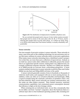 1.3. TYPES OF DISTRIBUTED SYSTEMS 47
Figure 1.15: The distribution of displacement of (mobile) cell-phone users.
We can conclude that people tend to stay put. In fact, further analysis revealed
that people tend to return to the same place after 24, 48, or 72 hours, clearly
showing that people tend to go the same places. In a follow-up study, Song
et al. [2010] could indeed show that human mobility is actually remarkably well
predictable.
Sensor networks
Our last example of pervasive systems is sensor networks. These networks in
many cases form part of the enabling technology for pervasiveness and we
see that many solutions for sensor networks return in pervasive applications.
What makes sensor networks interesting from a distributed system’s perspec-
tive is that they are more than just a collection of input devices. Instead, as
we shall see, sensor nodes often collaborate to efficiently process the sensed
data in an application-specific manner, making them very different from, for
example, traditional computer networks. Akyildiz et al. [2002] and Akyildiz
et al. [2005] provide an overview from a networking perspective. A more
systems-oriented introduction to sensor networks is given by Zhao and Guibas
[2004], but also Karl and Willig [2005] will show to be useful.
A sensor network generally consists of tens to hundreds or thousands of
relatively small nodes, each equipped with one or more sensing devices. In
addition, nodes can often act as actuators [Akyildiz and Kasimoglu, 2004],
a typical example being the automatic activation of sprinklers when a fire
has been detected. Many sensor networks use wireless communication, and
the nodes are often battery powered. Their limited resources, restricted
communication capabilities, and constrained power consumption demand
that efficiency is high on the list of design criteria.
When zooming into an individual node, we see that, conceptually, they
do not differ a lot from “normal” computers: above the hardware there is a
software layer akin to what traditional operating systems offer, including low-
downloaded by HUSNI@TRUNOJOYO.AC.ID DS 3.01pre
1.3. TYPES OF DISTRIBUTED SYSTEMS 47
Figure 1.15: The distribution of displacement of (mobile) cell-phone users.
We can conclude that people tend to stay put. In fact, further analysis revealed
that people tend to return to the same place after 24, 48, or 72 hours, clearly
showing that people tend to go the same places. In a follow-up study, Song
et al. [2010] could indeed show that human mobility is actually remarkably well
predictable.
Sensor networks
Our last example of pervasive systems is sensor networks. These networks in
many cases form part of the enabling technology for pervasiveness and we
see that many solutions for sensor networks return in pervasive applications.
What makes sensor networks interesting from a distributed system’s perspec-
tive is that they are more than just a collection of input devices. Instead, as
we shall see, sensor nodes often collaborate to efficiently process the sensed
data in an application-specific manner, making them very different from, for
example, traditional computer networks. Akyildiz et al. [2002] and Akyildiz
et al. [2005] provide an overview from a networking perspective. A more
systems-oriented introduction to sensor networks is given by Zhao and Guibas
[2004], but also Karl and Willig [2005] will show to be useful.
A sensor network generally consists of tens to hundreds or thousands of
relatively small nodes, each equipped with one or more sensing devices. In
addition, nodes can often act as actuators [Akyildiz and Kasimoglu, 2004],
a typical example being the automatic activation of sprinklers when a fire
has been detected. Many sensor networks use wireless communication, and
the nodes are often battery powered. Their limited resources, restricted
communication capabilities, and constrained power consumption demand
that efficiency is high on the list of design criteria.
When zooming into an individual node, we see that, conceptually, they
do not differ a lot from “normal” computers: above the hardware there is a
software layer akin to what traditional operating systems offer, including low-
downloaded by HUSNI@TRUNOJOYO.AC.ID DS 3.01pre
 