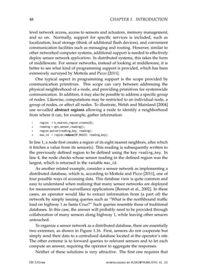 48 CHAPTER 1. INTRODUCTION
level network access, access to sensors and actuators, memory management,
and so on. Normally, support for specific services is included, such as
localization, local storage (think of additional flash devices), and convenient
communication facilities such as messaging and routing. However, similar to
other networked computer systems, additional support is needed to effectively
deploy sensor network applications. In distributed systems, this takes the form
of middleware. For sensor networks, instead of looking at middleware, it is
better to see what kind of programming support is provided, which has been
extensively surveyed by Mottola and Picco [2011].
One typical aspect in programming support is the scope provided by
communication primitives. This scope can vary between addressing the
physical neighborhood of a node, and providing primitives for systemwide
communication. In addition, it may also be possible to address a specific group
of nodes. Likewise, computations may be restricted to an individual node, a
group of nodes, or affect all nodes. To illustrate, Welsh and Mainland [2004]
use so-called abstract regions allowing a node to identify a neighborhood
from where it can, for example, gather information:
1 region = k_nearest_region.create(8);
2 reading = get_sensor_reading();
3 region.putvar(reading_key, reading);
4 max_id = region.reduce(OP_MAXID, reading_key);
In line 1, a node first creates a region of its eight nearest neighbors, after which
it fetches a value from its sensor(s). This reading is subsequently written to
the previously defined region to be defined using the key reading_key. In
line 4, the node checks whose sensor reading in the defined region was the
largest, which is returned in the variable max_id.
As another related example, consider a sensor network as implementing a
distributed database, which is, according to Mottola and Picco [2011], one of
four possible ways of accessing data. This database view is quite common and
easy to understand when realizing that many sensor networks are deployed
for measurement and surveillance applications [Bonnet et al., 2002]. In these
cases, an operator would like to extract information from (a part of) the
network by simply issuing queries such as “What is the northbound traffic
load on highway 1 as Santa Cruz?” Such queries resemble those of traditional
databases. In this case, the answer will probably need to be provided through
collaboration of many sensors along highway 1, while leaving other sensors
untouched.
To organize a sensor network as a distributed database, there are essentially
two extremes, as shown in Figure 1.16. First, sensors do not cooperate but
simply send their data to a centralized database located at the operator’s site.
The other extreme is to forward queries to relevant sensors and to let each
compute an answer, requiring the operator to aggregate the responses.
Neither of these solutions is very attractive. The first one requires that
DS 3.01pre downloaded by HUSNI@TRUNOJOYO.AC.ID
48 CHAPTER 1. INTRODUCTION
level network access, access to sensors and actuators, memory management,
and so on. Normally, support for specific services is included, such as
localization, local storage (think of additional flash devices), and convenient
communication facilities such as messaging and routing. However, similar to
other networked computer systems, additional support is needed to effectively
deploy sensor network applications. In distributed systems, this takes the form
of middleware. For sensor networks, instead of looking at middleware, it is
better to see what kind of programming support is provided, which has been
extensively surveyed by Mottola and Picco [2011].
One typical aspect in programming support is the scope provided by
communication primitives. This scope can vary between addressing the
physical neighborhood of a node, and providing primitives for systemwide
communication. In addition, it may also be possible to address a specific group
of nodes. Likewise, computations may be restricted to an individual node, a
group of nodes, or affect all nodes. To illustrate, Welsh and Mainland [2004]
use so-called abstract regions allowing a node to identify a neighborhood
from where it can, for example, gather information:
1 region = k_nearest_region.create(8);
2 reading = get_sensor_reading();
3 region.putvar(reading_key, reading);
4 max_id = region.reduce(OP_MAXID, reading_key);
In line 1, a node first creates a region of its eight nearest neighbors, after which
it fetches a value from its sensor(s). This reading is subsequently written to
the previously defined region to be defined using the key reading_key. In
line 4, the node checks whose sensor reading in the defined region was the
largest, which is returned in the variable max_id.
As another related example, consider a sensor network as implementing a
distributed database, which is, according to Mottola and Picco [2011], one of
four possible ways of accessing data. This database view is quite common and
easy to understand when realizing that many sensor networks are deployed
for measurement and surveillance applications [Bonnet et al., 2002]. In these
cases, an operator would like to extract information from (a part of) the
network by simply issuing queries such as “What is the northbound traffic
load on highway 1 as Santa Cruz?” Such queries resemble those of traditional
databases. In this case, the answer will probably need to be provided through
collaboration of many sensors along highway 1, while leaving other sensors
untouched.
To organize a sensor network as a distributed database, there are essentially
two extremes, as shown in Figure 1.16. First, sensors do not cooperate but
simply send their data to a centralized database located at the operator’s site.
The other extreme is to forward queries to relevant sensors and to let each
compute an answer, requiring the operator to aggregate the responses.
Neither of these solutions is very attractive. The first one requires that
DS 3.01pre downloaded by HUSNI@TRUNOJOYO.AC.ID
 