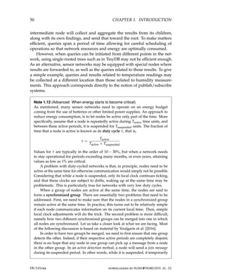 50 CHAPTER 1. INTRODUCTION
intermediate node will collect and aggregate the results from its children,
along with its own findings, and send that toward the root. To make matters
efficient, queries span a period of time allowing for careful scheduling of
operations so that network resources and energy are optimally consumed.
However, when queries can be initiated from different points in the net-
work, using single-rooted trees such as in TinyDB may not be efficient enough.
As an alternative, sensor networks may be equipped with special nodes where
results are forwarded to, as well as the queries related to those results. To give
a simple example, queries and results related to temperature readings may
be collected at a different location than those related to humidity measure-
ments. This approach corresponds directly to the notion of publish/subscribe
systems.
Note 1.12 (Advanced: When energy starts to become critical)
As mentioned, many sensor networks need to operate on an energy budget
coming from the use of batteries or other limited power supplies. An approach to
reduce energy consumption, is to let nodes be active only part of the time. More
specifically, assume that a node is repeatedly active during Tactive time units, and
between these active periods, it is suspended for Tsuspended units. The fraction of
time that a node is active is known as its duty cycle τ, that is,
τ =
Tactive
Tactive + Tsuspended
Values for τ are typically in the order of 10 − 30%, but when a network needs
to stay operational for periods exceeding many months, or even years, attaining
values as low as 1% are critical.
A problem with duty-cycled networks is that, in principle, nodes need to be
active at the same time for otherwise communication would simply not be possible.
Considering that while a node is suspended, only its local clock continues ticking,
and that these clocks are subject to drifts, waking up at the same time may be
problematic. This is particularly true for networks with very low duty cycles.
When a group of nodes are active at the same time, the nodes are said to
form a synchronized group. There are essentially two problems that need to be
addressed. First, we need to make sure that the nodes in a synchronized group
remain active at the same time. In practice, this turns out to be relatively simple
if each node communicates information on its current local time. Then, simple
local clock adjustments will do the trick. The second problem is more difficult,
namely how two different synchronized groups can be merged into one in which
all nodes are synchronized. Let us take a closer look at what we are facing. Most
of the following discussion is based on material by Voulgaris et al. [2016].
In order to have two groups be merged, we need to first ensure that one group
detects the other. Indeed, if their respective active periods are completely disjoint,
there is no hope that any node in one group can pick up a message from a node
in the other group. In an active detection method, a node will send a join message
during its suspended period. In other words, while it is suspended, it temporarily
DS 3.01pre downloaded by HUSNI@TRUNOJOYO.AC.ID
50 CHAPTER 1. INTRODUCTION
intermediate node will collect and aggregate the results from its children,
along with its own findings, and send that toward the root. To make matters
efficient, queries span a period of time allowing for careful scheduling of
operations so that network resources and energy are optimally consumed.
However, when queries can be initiated from different points in the net-
work, using single-rooted trees such as in TinyDB may not be efficient enough.
As an alternative, sensor networks may be equipped with special nodes where
results are forwarded to, as well as the queries related to those results. To give
a simple example, queries and results related to temperature readings may
be collected at a different location than those related to humidity measure-
ments. This approach corresponds directly to the notion of publish/subscribe
systems.
Note 1.12 (Advanced: When energy starts to become critical)
As mentioned, many sensor networks need to operate on an energy budget
coming from the use of batteries or other limited power supplies. An approach to
reduce energy consumption, is to let nodes be active only part of the time. More
specifically, assume that a node is repeatedly active during Tactive time units, and
between these active periods, it is suspended for Tsuspended units. The fraction of
time that a node is active is known as its duty cycle τ, that is,
τ =
Tactive
Tactive + Tsuspended
Values for τ are typically in the order of 10 − 30%, but when a network needs
to stay operational for periods exceeding many months, or even years, attaining
values as low as 1% are critical.
A problem with duty-cycled networks is that, in principle, nodes need to be
active at the same time for otherwise communication would simply not be possible.
Considering that while a node is suspended, only its local clock continues ticking,
and that these clocks are subject to drifts, waking up at the same time may be
problematic. This is particularly true for networks with very low duty cycles.
When a group of nodes are active at the same time, the nodes are said to
form a synchronized group. There are essentially two problems that need to be
addressed. First, we need to make sure that the nodes in a synchronized group
remain active at the same time. In practice, this turns out to be relatively simple
if each node communicates information on its current local time. Then, simple
local clock adjustments will do the trick. The second problem is more difficult,
namely how two different synchronized groups can be merged into one in which
all nodes are synchronized. Let us take a closer look at what we are facing. Most
of the following discussion is based on material by Voulgaris et al. [2016].
In order to have two groups be merged, we need to first ensure that one group
detects the other. Indeed, if their respective active periods are completely disjoint,
there is no hope that any node in one group can pick up a message from a node
in the other group. In an active detection method, a node will send a join message
during its suspended period. In other words, while it is suspended, it temporarily
DS 3.01pre downloaded by HUSNI@TRUNOJOYO.AC.ID
 