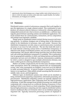 52 CHAPTER 1. INTRODUCTION
experiments show that bringing even a large mobile, duty-cycled network to a
state in which all nodes are active at the same time is quite feasible. For further
information, see Voulgaris et al. [2016].
1.4 Summary
Distributed systems consist of autonomous computers that work together to
give the appearance of a single coherent system. This combination of inde-
pendent, yet coherent collective behavior is achieved by collecting application-
independent protocols into what is known as middleware: a software layer
logically placed between operating systems and distributed applications. Pro-
tocols include those for communication, transactions, service composition,
and perhaps most important, reliability.
Design goals for distributed systems include sharing resources and ensur-
ing openness. In addition, designers aim at hiding many of the intricacies
related to the distribution of processes, data, and control. However, this
distribution transparency not only comes at a performance price, in practical
situations it can never be fully achieved. The fact that trade-offs need to
be made between achieving various forms of distribution transparency is
inherent to the design of distributed systems, and can easily complicate their
understanding. One specific difficult design goal that does not always blend
well with achieving distribution transparency is scalability. This is particularly
true for geographical scalability, in which case hiding latencies and bandwidth
restrictions can turn out to be difficult. Likewise, administrative scalability
by which a system is designed to span multiple administrative domains, may
easily conflict goals for achieving distribution transparency.
Matters are further complicated by the fact that many developers initially
make assumptions about the underlying network that are fundamentally
wrong. Later, when assumptions are dropped, it may turn out to be difficult
to mask unwanted behavior. A typical example is assuming that network
latency is not significant. Other pitfalls include assuming that the network is
reliable, static, secure, and homogeneous.
Different types of distributed systems exist which can be classified as
being oriented toward supporting computations, information processing, and
pervasiveness. Distributed computing systems are typically deployed for
high-performance applications often originating from the field of parallel
computing. A field that emerged from parallel processing was initially grid
computing with a strong focus on worldwide sharing of resources, in turn
leading to what is now known as cloud computing. Cloud computing goes
beyond high-performance computing and also supports distributed systems
found in traditional office environments where we see databases playing an
important role. Typically, transaction processing systems are deployed in
DS 3.01pre downloaded by HUSNI@TRUNOJOYO.AC.ID
52 CHAPTER 1. INTRODUCTION
experiments show that bringing even a large mobile, duty-cycled network to a
state in which all nodes are active at the same time is quite feasible. For further
information, see Voulgaris et al. [2016].
1.4 Summary
Distributed systems consist of autonomous computers that work together to
give the appearance of a single coherent system. This combination of inde-
pendent, yet coherent collective behavior is achieved by collecting application-
independent protocols into what is known as middleware: a software layer
logically placed between operating systems and distributed applications. Pro-
tocols include those for communication, transactions, service composition,
and perhaps most important, reliability.
Design goals for distributed systems include sharing resources and ensur-
ing openness. In addition, designers aim at hiding many of the intricacies
related to the distribution of processes, data, and control. However, this
distribution transparency not only comes at a performance price, in practical
situations it can never be fully achieved. The fact that trade-offs need to
be made between achieving various forms of distribution transparency is
inherent to the design of distributed systems, and can easily complicate their
understanding. One specific difficult design goal that does not always blend
well with achieving distribution transparency is scalability. This is particularly
true for geographical scalability, in which case hiding latencies and bandwidth
restrictions can turn out to be difficult. Likewise, administrative scalability
by which a system is designed to span multiple administrative domains, may
easily conflict goals for achieving distribution transparency.
Matters are further complicated by the fact that many developers initially
make assumptions about the underlying network that are fundamentally
wrong. Later, when assumptions are dropped, it may turn out to be difficult
to mask unwanted behavior. A typical example is assuming that network
latency is not significant. Other pitfalls include assuming that the network is
reliable, static, secure, and homogeneous.
Different types of distributed systems exist which can be classified as
being oriented toward supporting computations, information processing, and
pervasiveness. Distributed computing systems are typically deployed for
high-performance applications often originating from the field of parallel
computing. A field that emerged from parallel processing was initially grid
computing with a strong focus on worldwide sharing of resources, in turn
leading to what is now known as cloud computing. Cloud computing goes
beyond high-performance computing and also supports distributed systems
found in traditional office environments where we see databases playing an
important role. Typically, transaction processing systems are deployed in
DS 3.01pre downloaded by HUSNI@TRUNOJOYO.AC.ID
 
