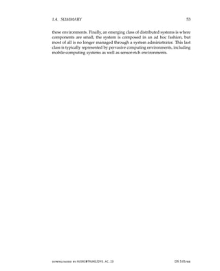 1.4. SUMMARY 53
these environments. Finally, an emerging class of distributed systems is where
components are small, the system is composed in an ad hoc fashion, but
most of all is no longer managed through a system administrator. This last
class is typically represented by pervasive computing environments, including
mobile-computing systems as well as sensor-rich environments.
downloaded by HUSNI@TRUNOJOYO.AC.ID DS 3.01pre
1.4. SUMMARY 53
these environments. Finally, an emerging class of distributed systems is where
components are small, the system is composed in an ad hoc fashion, but
most of all is no longer managed through a system administrator. This last
class is typically represented by pervasive computing environments, including
mobile-computing systems as well as sensor-rich environments.
downloaded by HUSNI@TRUNOJOYO.AC.ID DS 3.01pre
 