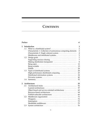 Contents
Preface xi
1 Introduction 1
1.1 What is a distributed system? . . . . . . . . . . . . . . . . . . . . 2
Characteristic 1: Collection of autonomous computing elements 2
Characteristic 2: Single coherent system . . . . . . . . . . . . . . 4
Middleware and distributed systems . . . . . . . . . . . . . . . . 5
1.2 Design goals . . . . . . . . . . . . . . . . . . . . . . . . . . . . . . 7
Supporting resource sharing . . . . . . . . . . . . . . . . . . . . . 7
Making distribution transparent . . . . . . . . . . . . . . . . . . 8
Being open . . . . . . . . . . . . . . . . . . . . . . . . . . . . . . . 12
Being scalable . . . . . . . . . . . . . . . . . . . . . . . . . . . . . 15
Pitfalls . . . . . . . . . . . . . . . . . . . . . . . . . . . . . . . . . 24
1.3 Types of distributed systems . . . . . . . . . . . . . . . . . . . . 24
High performance distributed computing . . . . . . . . . . . . . 25
Distributed information systems . . . . . . . . . . . . . . . . . . 34
Pervasive systems . . . . . . . . . . . . . . . . . . . . . . . . . . . 40
1.4 Summary . . . . . . . . . . . . . . . . . . . . . . . . . . . . . . . . 52
2 Architectures 55
2.1 Architectural styles . . . . . . . . . . . . . . . . . . . . . . . . . . 56
Layered architectures . . . . . . . . . . . . . . . . . . . . . . . . . 57
Object-based and service-oriented architectures . . . . . . . . . 62
Resource-based architectures . . . . . . . . . . . . . . . . . . . . 64
Publish-subscribe architectures . . . . . . . . . . . . . . . . . . . 66
2.2 Middleware organization . . . . . . . . . . . . . . . . . . . . . . 71
Wrappers . . . . . . . . . . . . . . . . . . . . . . . . . . . . . . . . 72
Interceptors . . . . . . . . . . . . . . . . . . . . . . . . . . . . . . 73
Modifiable middleware . . . . . . . . . . . . . . . . . . . . . . . . 75
2.3 System architecture . . . . . . . . . . . . . . . . . . . . . . . . . . 76
v
Contents
Preface xi
1 Introduction 1
1.1 What is a distributed system? . . . . . . . . . . . . . . . . . . . . 2
Characteristic 1: Collection of autonomous computing elements 2
Characteristic 2: Single coherent system . . . . . . . . . . . . . . 4
Middleware and distributed systems . . . . . . . . . . . . . . . . 5
1.2 Design goals . . . . . . . . . . . . . . . . . . . . . . . . . . . . . . 7
Supporting resource sharing . . . . . . . . . . . . . . . . . . . . . 7
Making distribution transparent . . . . . . . . . . . . . . . . . . 8
Being open . . . . . . . . . . . . . . . . . . . . . . . . . . . . . . . 12
Being scalable . . . . . . . . . . . . . . . . . . . . . . . . . . . . . 15
Pitfalls . . . . . . . . . . . . . . . . . . . . . . . . . . . . . . . . . 24
1.3 Types of distributed systems . . . . . . . . . . . . . . . . . . . . 24
High performance distributed computing . . . . . . . . . . . . . 25
Distributed information systems . . . . . . . . . . . . . . . . . . 34
Pervasive systems . . . . . . . . . . . . . . . . . . . . . . . . . . . 40
1.4 Summary . . . . . . . . . . . . . . . . . . . . . . . . . . . . . . . . 52
2 Architectures 55
2.1 Architectural styles . . . . . . . . . . . . . . . . . . . . . . . . . . 56
Layered architectures . . . . . . . . . . . . . . . . . . . . . . . . . 57
Object-based and service-oriented architectures . . . . . . . . . 62
Resource-based architectures . . . . . . . . . . . . . . . . . . . . 64
Publish-subscribe architectures . . . . . . . . . . . . . . . . . . . 66
2.2 Middleware organization . . . . . . . . . . . . . . . . . . . . . . 71
Wrappers . . . . . . . . . . . . . . . . . . . . . . . . . . . . . . . . 72
Interceptors . . . . . . . . . . . . . . . . . . . . . . . . . . . . . . 73
Modifiable middleware . . . . . . . . . . . . . . . . . . . . . . . . 75
2.3 System architecture . . . . . . . . . . . . . . . . . . . . . . . . . . 76
v
 