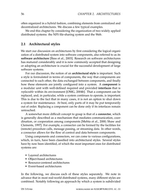 56 CHAPTER 2. ARCHITECTURES
often organized in a hybrid fashion, combining elements from centralized and
decentralized architectures. We discuss a few typical examples.
We end this chapter by considering the organization of two widely applied
distributed systems: the NFS file-sharing system and the Web.
2.1 Architectural styles
We start our discussion on architectures by first considering the logical organi-
zation of a distributed system into software components, also referred to as its
software architecture [Bass et al., 2003]. Research on software architectures
has matured considerably and it is now commonly accepted that designing
or adopting an architecture is crucial for the successful development of large
software systems.
For our discussion, the notion of an architectural style is important. Such
a style is formulated in terms of components, the way that components are
connected to each other, the data exchanged between components, and finally
how these elements are jointly configured into a system. A component is
a modular unit with well-defined required and provided interfaces that is
replaceable within its environment [OMG, 2004b]. That a component can be
replaced, and, in particular, while a system continues to operate, is important.
This is due to the fact that in many cases, it is not an option to shut down
a system for maintenance. At best, only parts of it may be put temporarily
out of order. Replacing a component can be done only if its interfaces remain
untouched.
A somewhat more difficult concept to grasp is that of a connector, which
is generally described as a mechanism that mediates communication, coor-
dination, or cooperation among components [Mehta et al., 2000; Shaw and
Clements, 1997]. For example, a connector can be formed by the facilities for
(remote) procedure calls, message passing, or streaming data. In other words,
a connector allows for the flow of control and data between components.
Using components and connectors, we can come to various configurations,
which, in turn, have been classified into architectural styles. Several styles
have by now been identified, of which the most important ones for distributed
systems are:
• Layered architectures
• Object-based architectures
• Resource-centered architectures
• Event-based architectures
In the following, we discuss each of these styles separately. We note in
advance that in most real-world distributed systems, many different styles are
combined. Notably following an approach by which a system is subdivided
DS 3.01pre downloaded by HUSNI@TRUNOJOYO.AC.ID
56 CHAPTER 2. ARCHITECTURES
often organized in a hybrid fashion, combining elements from centralized and
decentralized architectures. We discuss a few typical examples.
We end this chapter by considering the organization of two widely applied
distributed systems: the NFS file-sharing system and the Web.
2.1 Architectural styles
We start our discussion on architectures by first considering the logical organi-
zation of a distributed system into software components, also referred to as its
software architecture [Bass et al., 2003]. Research on software architectures
has matured considerably and it is now commonly accepted that designing
or adopting an architecture is crucial for the successful development of large
software systems.
For our discussion, the notion of an architectural style is important. Such
a style is formulated in terms of components, the way that components are
connected to each other, the data exchanged between components, and finally
how these elements are jointly configured into a system. A component is
a modular unit with well-defined required and provided interfaces that is
replaceable within its environment [OMG, 2004b]. That a component can be
replaced, and, in particular, while a system continues to operate, is important.
This is due to the fact that in many cases, it is not an option to shut down
a system for maintenance. At best, only parts of it may be put temporarily
out of order. Replacing a component can be done only if its interfaces remain
untouched.
A somewhat more difficult concept to grasp is that of a connector, which
is generally described as a mechanism that mediates communication, coor-
dination, or cooperation among components [Mehta et al., 2000; Shaw and
Clements, 1997]. For example, a connector can be formed by the facilities for
(remote) procedure calls, message passing, or streaming data. In other words,
a connector allows for the flow of control and data between components.
Using components and connectors, we can come to various configurations,
which, in turn, have been classified into architectural styles. Several styles
have by now been identified, of which the most important ones for distributed
systems are:
• Layered architectures
• Object-based architectures
• Resource-centered architectures
• Event-based architectures
In the following, we discuss each of these styles separately. We note in
advance that in most real-world distributed systems, many different styles are
combined. Notably following an approach by which a system is subdivided
DS 3.01pre downloaded by HUSNI@TRUNOJOYO.AC.ID
 