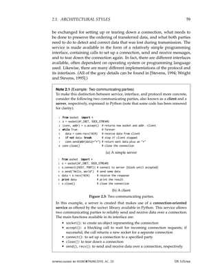 2.1. ARCHITECTURAL STYLES 59
be exchanged for setting up or tearing down a connection, what needs to
be done to preserve the ordering of transferred data, and what both parties
need to do to detect and correct data that was lost during transmission. The
service is made available in the form of a relatively simple programming
interface, containing calls to set up a connection, send and receive messages,
and to tear down the connection again. In fact, there are different interfaces
available, often dependent on operating system or programming language
used. Likewise, there are many different implementations of the protocol and
its interfaces. (All of the gory details can be found in [Stevens, 1994; Wright
and Stevens, 1995].)
Note 2.1 (Example: Two communicating parties)
To make this distinction between service, interface, and protocol more concrete,
consider the following two communicating parties, also known as a client and a
server, respectively, expressed in Python (note that some code has been removed
for clarity).
1 from socket import *
2 s = socket(AF_INET, SOCK_STREAM)
3 (conn, addr) = s.accept() # returns new socket and addr. client
4 while True: # forever
5 data = conn.recv(1024) # receive data from client
6 if not data: break # stop if client stopped
7 conn.send(str(data)+*) # return sent data plus an *
8 conn.close() # close the connection
(a) A simple server
1 from socket import *
2 s = socket(AF_INET, SOCK_STREAM)
3 s.connect((HOST, PORT)) # connect to server (block until accepted)
4 s.send(’Hello, world’) # send some data
5 data = s.recv(1024) # receive the response
6 print data # print the result
7 s.close() # close the connection
(b) A client
Figure 2.3: Two communicating parties.
In this example, a server is created that makes use of a connection-oriented
service as offered by the socket library available in Python. This service allows
two communicating parties to reliably send and receive data over a connection.
The main functions available in its interface are:
• socket(): to create an object representing the connection
• accept(): a blocking call to wait for incoming connection requests; if
successful, the call returns a new socket for a separate connection
• connect(): to set up a connection to a specified party
• close(): to tear down a connection
• send(), recv(): to send and receive data over a connection, respectively
downloaded by HUSNI@TRUNOJOYO.AC.ID DS 3.01pre
2.1. ARCHITECTURAL STYLES 59
be exchanged for setting up or tearing down a connection, what needs to
be done to preserve the ordering of transferred data, and what both parties
need to do to detect and correct data that was lost during transmission. The
service is made available in the form of a relatively simple programming
interface, containing calls to set up a connection, send and receive messages,
and to tear down the connection again. In fact, there are different interfaces
available, often dependent on operating system or programming language
used. Likewise, there are many different implementations of the protocol and
its interfaces. (All of the gory details can be found in [Stevens, 1994; Wright
and Stevens, 1995].)
Note 2.1 (Example: Two communicating parties)
To make this distinction between service, interface, and protocol more concrete,
consider the following two communicating parties, also known as a client and a
server, respectively, expressed in Python (note that some code has been removed
for clarity).
1 from socket import *
2 s = socket(AF_INET, SOCK_STREAM)
3 (conn, addr) = s.accept() # returns new socket and addr. client
4 while True: # forever
5 data = conn.recv(1024) # receive data from client
6 if not data: break # stop if client stopped
7 conn.send(str(data)+*) # return sent data plus an *
8 conn.close() # close the connection
(a) A simple server
1 from socket import *
2 s = socket(AF_INET, SOCK_STREAM)
3 s.connect((HOST, PORT)) # connect to server (block until accepted)
4 s.send(’Hello, world’) # send some data
5 data = s.recv(1024) # receive the response
6 print data # print the result
7 s.close() # close the connection
(b) A client
Figure 2.3: Two communicating parties.
In this example, a server is created that makes use of a connection-oriented
service as offered by the socket library available in Python. This service allows
two communicating parties to reliably send and receive data over a connection.
The main functions available in its interface are:
• socket(): to create an object representing the connection
• accept(): a blocking call to wait for incoming connection requests; if
successful, the call returns a new socket for a separate connection
• connect(): to set up a connection to a specified party
• close(): to tear down a connection
• send(), recv(): to send and receive data over a connection, respectively
downloaded by HUSNI@TRUNOJOYO.AC.ID DS 3.01pre
 