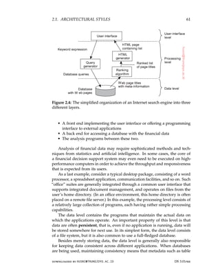 2.1. ARCHITECTURAL STYLES 61
Figure 2.4: The simplified organization of an Internet search engine into three
different layers.
• A front end implementing the user interface or offering a programming
interface to external applications
• A back end for accessing a database with the financial data
• The analysis programs between these two.
Analysis of financial data may require sophisticated methods and tech-
niques from statistics and artificial intelligence. In some cases, the core of
a financial decision support system may even need to be executed on high-
performance computers in order to achieve the throughput and responsiveness
that is expected from its users.
As a last example, consider a typical desktop package, consisting of a word
processor, a spreadsheet application, communication facilities, and so on. Such
“office” suites are generally integrated through a common user interface that
supports integrated document management, and operates on files from the
user’s home directory. (In an office environment, this home directory is often
placed on a remote file server.) In this example, the processing level consists of
a relatively large collection of programs, each having rather simple processing
capabilities.
The data level contains the programs that maintain the actual data on
which the applications operate. An important property of this level is that
data are often persistent, that is, even if no application is running, data will
be stored somewhere for next use. In its simplest form, the data level consists
of a file system, but it is also common to use a full-fledged database.
Besides merely storing data, the data level is generally also responsible
for keeping data consistent across different applications. When databases
are being used, maintaining consistency means that metadata such as table
downloaded by HUSNI@TRUNOJOYO.AC.ID DS 3.01pre
2.1. ARCHITECTURAL STYLES 61
Figure 2.4: The simplified organization of an Internet search engine into three
different layers.
• A front end implementing the user interface or offering a programming
interface to external applications
• A back end for accessing a database with the financial data
• The analysis programs between these two.
Analysis of financial data may require sophisticated methods and tech-
niques from statistics and artificial intelligence. In some cases, the core of
a financial decision support system may even need to be executed on high-
performance computers in order to achieve the throughput and responsiveness
that is expected from its users.
As a last example, consider a typical desktop package, consisting of a word
processor, a spreadsheet application, communication facilities, and so on. Such
“office” suites are generally integrated through a common user interface that
supports integrated document management, and operates on files from the
user’s home directory. (In an office environment, this home directory is often
placed on a remote file server.) In this example, the processing level consists of
a relatively large collection of programs, each having rather simple processing
capabilities.
The data level contains the programs that maintain the actual data on
which the applications operate. An important property of this level is that
data are often persistent, that is, even if no application is running, data will
be stored somewhere for next use. In its simplest form, the data level consists
of a file system, but it is also common to use a full-fledged database.
Besides merely storing data, the data level is generally also responsible
for keeping data consistent across different applications. When databases
are being used, maintaining consistency means that metadata such as table
downloaded by HUSNI@TRUNOJOYO.AC.ID DS 3.01pre
 