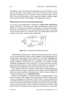 62 CHAPTER 2. ARCHITECTURES
descriptions, entry constraints and application-specific metadata are also
stored at this level. For example, in the case of a bank, we may want to
generate a notification when a customer’s credit card debt reaches a certain
value. This type of information can be maintained through a database trigger
that activates a handler for that trigger at the appropriate moment.
Object-based and service-oriented architectures
A far more loose organization is followed in object-based architectures,
shown in Figure 2.5. In essence, each object corresponds to what we have
defined as a component, and these components are connected through a
procedure call mechanism. In the case of distributed systems, a procedure
call can also take place over a network, that is, the calling object need not be
executed on the same machine as the called object.
Figure 2.5: An object-based architectural style.
Object-based architectures are attractive because they provide a natural
way of encapsulating data (called an object’s state) and the operations that can
be performed on that data (which are referred to as an object’s methods) into
a single entity. The interface offered by an object conceals implementation
details, essentially meaning that we, in principle, can consider an object
completely independent of its environment. As with components, this also
means that if the interface is clearly defined and left otherwise untouched, an
object should be replaceable with one having exactly the same interface.
This separation between interfaces and the objects implementing these
interfaces allows us to place an interface at one machine, while the object itself
resides on another machine. This organization, which is shown in Figure 2.6
is commonly referred to as a distributed object.
When a client binds to a distributed object, an implementation of the
object’s interface, called a proxy, is then loaded into the client’s address space.
A proxy is analogous to a client stub in RPC systems. The only thing it does
is marshal method invocations into messages and unmarshal reply messages
to return the result of the method invocation to the client. The actual object
resides at a server machine, where it offers the same interface as it does on the
client machine. Incoming invocation requests are first passed to a server stub,
DS 3.01pre downloaded by HUSNI@TRUNOJOYO.AC.ID
62 CHAPTER 2. ARCHITECTURES
descriptions, entry constraints and application-specific metadata are also
stored at this level. For example, in the case of a bank, we may want to
generate a notification when a customer’s credit card debt reaches a certain
value. This type of information can be maintained through a database trigger
that activates a handler for that trigger at the appropriate moment.
Object-based and service-oriented architectures
A far more loose organization is followed in object-based architectures,
shown in Figure 2.5. In essence, each object corresponds to what we have
defined as a component, and these components are connected through a
procedure call mechanism. In the case of distributed systems, a procedure
call can also take place over a network, that is, the calling object need not be
executed on the same machine as the called object.
Figure 2.5: An object-based architectural style.
Object-based architectures are attractive because they provide a natural
way of encapsulating data (called an object’s state) and the operations that can
be performed on that data (which are referred to as an object’s methods) into
a single entity. The interface offered by an object conceals implementation
details, essentially meaning that we, in principle, can consider an object
completely independent of its environment. As with components, this also
means that if the interface is clearly defined and left otherwise untouched, an
object should be replaceable with one having exactly the same interface.
This separation between interfaces and the objects implementing these
interfaces allows us to place an interface at one machine, while the object itself
resides on another machine. This organization, which is shown in Figure 2.6
is commonly referred to as a distributed object.
When a client binds to a distributed object, an implementation of the
object’s interface, called a proxy, is then loaded into the client’s address space.
A proxy is analogous to a client stub in RPC systems. The only thing it does
is marshal method invocations into messages and unmarshal reply messages
to return the result of the method invocation to the client. The actual object
resides at a server machine, where it offers the same interface as it does on the
client machine. Incoming invocation requests are first passed to a server stub,
DS 3.01pre downloaded by HUSNI@TRUNOJOYO.AC.ID
 