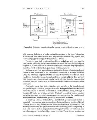 2.1. ARCHITECTURAL STYLES 63
Figure 2.6: Common organization of a remote object with client-side proxy.
which unmarshals them to make method invocations at the object’s interface
at the server. The server stub is also responsible for marshaling replies and
forwarding reply messages to the client-side proxy.
The server-side stub is often referred to as a skeleton as it provides the
bare means for letting the server middleware access the user-defined objects.
In practice, it often contains incomplete code in the form of a language-specific
class that needs to be further specialized by the developer.
A characteristic, but somewhat counterintuitive feature of most distributed
objects is that their state is not distributed: it resides at a single machine.
Only the interfaces implemented by the object are made available on other
machines. Such objects are also referred to as remote objects. In a general
distributed object, the state itself may be physically distributed across multiple
machines, but this distribution is also hidden from clients behind the object’s
interfaces.
One could argue that object-based architectures form the foundation of
encapsulating services into independent units. Encapsulation is the keyword
here: the service as a whole is realized as a self-contained entity, although it
can possibly make use of other services. By clearly separating various services
such that they can operate independently, we are paving the road toward
service-oriented architectures, generally abbreviated as SOAs.
In a service-oriented architecture, a distributed application or system is
essentially constructed as a composition of many different services. Not all
of these services may belong to the same administrative organization. We
already came across this phenomenon when discussing cloud computing: it
may very well be that an organization running its business application makes
use of storage services offered by a cloud provider. These storage services are
downloaded by HUSNI@TRUNOJOYO.AC.ID DS 3.01pre
2.1. ARCHITECTURAL STYLES 63
Figure 2.6: Common organization of a remote object with client-side proxy.
which unmarshals them to make method invocations at the object’s interface
at the server. The server stub is also responsible for marshaling replies and
forwarding reply messages to the client-side proxy.
The server-side stub is often referred to as a skeleton as it provides the
bare means for letting the server middleware access the user-defined objects.
In practice, it often contains incomplete code in the form of a language-specific
class that needs to be further specialized by the developer.
A characteristic, but somewhat counterintuitive feature of most distributed
objects is that their state is not distributed: it resides at a single machine.
Only the interfaces implemented by the object are made available on other
machines. Such objects are also referred to as remote objects. In a general
distributed object, the state itself may be physically distributed across multiple
machines, but this distribution is also hidden from clients behind the object’s
interfaces.
One could argue that object-based architectures form the foundation of
encapsulating services into independent units. Encapsulation is the keyword
here: the service as a whole is realized as a self-contained entity, although it
can possibly make use of other services. By clearly separating various services
such that they can operate independently, we are paving the road toward
service-oriented architectures, generally abbreviated as SOAs.
In a service-oriented architecture, a distributed application or system is
essentially constructed as a composition of many different services. Not all
of these services may belong to the same administrative organization. We
already came across this phenomenon when discussing cloud computing: it
may very well be that an organization running its business application makes
use of storage services offered by a cloud provider. These storage services are
downloaded by HUSNI@TRUNOJOYO.AC.ID DS 3.01pre
 