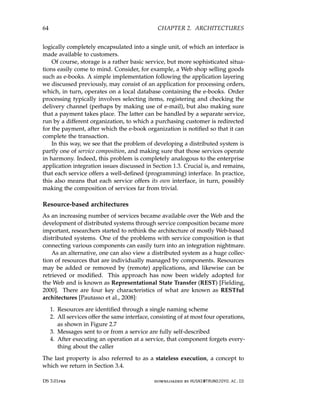 64 CHAPTER 2. ARCHITECTURES
logically completely encapsulated into a single unit, of which an interface is
made available to customers.
Of course, storage is a rather basic service, but more sophisticated situa-
tions easily come to mind. Consider, for example, a Web shop selling goods
such as e-books. A simple implementation following the application layering
we discussed previously, may consist of an application for processing orders,
which, in turn, operates on a local database containing the e-books. Order
processing typically involves selecting items, registering and checking the
delivery channel (perhaps by making use of e-mail), but also making sure
that a payment takes place. The latter can be handled by a separate service,
run by a different organization, to which a purchasing customer is redirected
for the payment, after which the e-book organization is notified so that it can
complete the transaction.
In this way, we see that the problem of developing a distributed system is
partly one of service composition, and making sure that those services operate
in harmony. Indeed, this problem is completely analogous to the enterprise
application integration issues discussed in Section 1.3. Crucial is, and remains,
that each service offers a well-defined (programming) interface. In practice,
this also means that each service offers its own interface, in turn, possibly
making the composition of services far from trivial.
Resource-based architectures
As an increasing number of services became available over the Web and the
development of distributed systems through service composition became more
important, researchers started to rethink the architecture of mostly Web-based
distributed systems. One of the problems with service composition is that
connecting various components can easily turn into an integration nightmare.
As an alternative, one can also view a distributed system as a huge collec-
tion of resources that are individually managed by components. Resources
may be added or removed by (remote) applications, and likewise can be
retrieved or modified. This approach has now been widely adopted for
the Web and is known as Representational State Transfer (REST) [Fielding,
2000]. There are four key characteristics of what are known as RESTful
architectures [Pautasso et al., 2008]:
1. Resources are identified through a single naming scheme
2. All services offer the same interface, consisting of at most four operations,
as shown in Figure 2.7
3. Messages sent to or from a service are fully self-described
4. After executing an operation at a service, that component forgets every-
thing about the caller
The last property is also referred to as a stateless execution, a concept to
which we return in Section 3.4.
DS 3.01pre downloaded by HUSNI@TRUNOJOYO.AC.ID
64 CHAPTER 2. ARCHITECTURES
logically completely encapsulated into a single unit, of which an interface is
made available to customers.
Of course, storage is a rather basic service, but more sophisticated situa-
tions easily come to mind. Consider, for example, a Web shop selling goods
such as e-books. A simple implementation following the application layering
we discussed previously, may consist of an application for processing orders,
which, in turn, operates on a local database containing the e-books. Order
processing typically involves selecting items, registering and checking the
delivery channel (perhaps by making use of e-mail), but also making sure
that a payment takes place. The latter can be handled by a separate service,
run by a different organization, to which a purchasing customer is redirected
for the payment, after which the e-book organization is notified so that it can
complete the transaction.
In this way, we see that the problem of developing a distributed system is
partly one of service composition, and making sure that those services operate
in harmony. Indeed, this problem is completely analogous to the enterprise
application integration issues discussed in Section 1.3. Crucial is, and remains,
that each service offers a well-defined (programming) interface. In practice,
this also means that each service offers its own interface, in turn, possibly
making the composition of services far from trivial.
Resource-based architectures
As an increasing number of services became available over the Web and the
development of distributed systems through service composition became more
important, researchers started to rethink the architecture of mostly Web-based
distributed systems. One of the problems with service composition is that
connecting various components can easily turn into an integration nightmare.
As an alternative, one can also view a distributed system as a huge collec-
tion of resources that are individually managed by components. Resources
may be added or removed by (remote) applications, and likewise can be
retrieved or modified. This approach has now been widely adopted for
the Web and is known as Representational State Transfer (REST) [Fielding,
2000]. There are four key characteristics of what are known as RESTful
architectures [Pautasso et al., 2008]:
1. Resources are identified through a single naming scheme
2. All services offer the same interface, consisting of at most four operations,
as shown in Figure 2.7
3. Messages sent to or from a service are fully self-described
4. After executing an operation at a service, that component forgets every-
thing about the caller
The last property is also referred to as a stateless execution, a concept to
which we return in Section 3.4.
DS 3.01pre downloaded by HUSNI@TRUNOJOYO.AC.ID
 