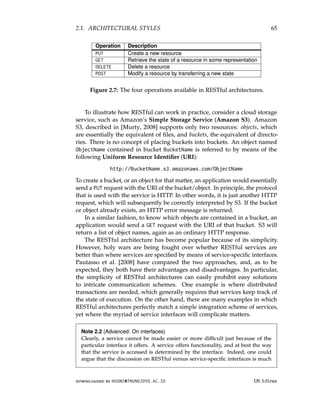 2.1. ARCHITECTURAL STYLES 65
Operation Description
PUT Create a new resource
GET Retrieve the state of a resource in some representation
DELETE Delete a resource
POST Modify a resource by transferring a new state
Figure 2.7: The four operations available in RESTful architectures.
To illustrate how RESTful can work in practice, consider a cloud storage
service, such as Amazon’s Simple Storage Service (Amazon S3). Amazon
S3, described in [Murty, 2008] supports only two resources: objects, which
are essentially the equivalent of files, and buckets, the equivalent of directo-
ries. There is no concept of placing buckets into buckets. An object named
ObjectName contained in bucket BucketName is referred to by means of the
following Uniform Resource Identifier (URI):
http://BucketName.s3.amazonaws.com/ObjectName
To create a bucket, or an object for that matter, an application would essentially
send a PUT request with the URI of the bucket/object. In principle, the protocol
that is used with the service is HTTP. In other words, it is just another HTTP
request, which will subsequently be correctly interpreted by S3. If the bucket
or object already exists, an HTTP error message is returned.
In a similar fashion, to know which objects are contained in a bucket, an
application would send a GET request with the URI of that bucket. S3 will
return a list of object names, again as an ordinary HTTP response.
The RESTful architecture has become popular because of its simplicity.
However, holy wars are being fought over whether RESTful services are
better than where services are specified by means of service-specific interfaces.
Pautasso et al. [2008] have compared the two approaches, and, as to be
expected, they both have their advantages and disadvantages. In particular,
the simplicity of RESTful architectures can easily prohibit easy solutions
to intricate communication schemes. One example is where distributed
transactions are needed, which generally requires that services keep track of
the state of execution. On the other hand, there are many examples in which
RESTful architectures perfectly match a simple integration scheme of services,
yet where the myriad of service interfaces will complicate matters.
Note 2.2 (Advanced: On interfaces)
Clearly, a service cannot be made easier or more difficult just because of the
particular interface it offers. A service offers functionality, and at best the way
that the service is accessed is determined by the interface. Indeed, one could
argue that the discussion on RESTful versus service-specific interfaces is much
downloaded by HUSNI@TRUNOJOYO.AC.ID DS 3.01pre
2.1. ARCHITECTURAL STYLES 65
Operation Description
PUT Create a new resource
GET Retrieve the state of a resource in some representation
DELETE Delete a resource
POST Modify a resource by transferring a new state
Figure 2.7: The four operations available in RESTful architectures.
To illustrate how RESTful can work in practice, consider a cloud storage
service, such as Amazon’s Simple Storage Service (Amazon S3). Amazon
S3, described in [Murty, 2008] supports only two resources: objects, which
are essentially the equivalent of files, and buckets, the equivalent of directo-
ries. There is no concept of placing buckets into buckets. An object named
ObjectName contained in bucket BucketName is referred to by means of the
following Uniform Resource Identifier (URI):
http://BucketName.s3.amazonaws.com/ObjectName
To create a bucket, or an object for that matter, an application would essentially
send a PUT request with the URI of the bucket/object. In principle, the protocol
that is used with the service is HTTP. In other words, it is just another HTTP
request, which will subsequently be correctly interpreted by S3. If the bucket
or object already exists, an HTTP error message is returned.
In a similar fashion, to know which objects are contained in a bucket, an
application would send a GET request with the URI of that bucket. S3 will
return a list of object names, again as an ordinary HTTP response.
The RESTful architecture has become popular because of its simplicity.
However, holy wars are being fought over whether RESTful services are
better than where services are specified by means of service-specific interfaces.
Pautasso et al. [2008] have compared the two approaches, and, as to be
expected, they both have their advantages and disadvantages. In particular,
the simplicity of RESTful architectures can easily prohibit easy solutions
to intricate communication schemes. One example is where distributed
transactions are needed, which generally requires that services keep track of
the state of execution. On the other hand, there are many examples in which
RESTful architectures perfectly match a simple integration scheme of services,
yet where the myriad of service interfaces will complicate matters.
Note 2.2 (Advanced: On interfaces)
Clearly, a service cannot be made easier or more difficult just because of the
particular interface it offers. A service offers functionality, and at best the way
that the service is accessed is determined by the interface. Indeed, one could
argue that the discussion on RESTful versus service-specific interfaces is much
downloaded by HUSNI@TRUNOJOYO.AC.ID DS 3.01pre
 