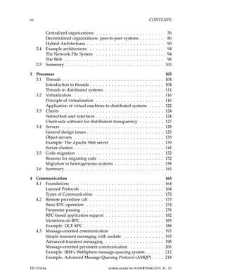 vi CONTENTS
Centralized organizations . . . . . . . . . . . . . . . . . . . . . . 76
Decentralized organizations: peer-to-peer systems . . . . . . . . 80
Hybrid Architectures . . . . . . . . . . . . . . . . . . . . . . . . . 90
2.4 Example architectures . . . . . . . . . . . . . . . . . . . . . . . . 94
The Network File System . . . . . . . . . . . . . . . . . . . . . . 94
The Web . . . . . . . . . . . . . . . . . . . . . . . . . . . . . . . . 98
2.5 Summary . . . . . . . . . . . . . . . . . . . . . . . . . . . . . . . . 101
3 Processes 103
3.1 Threads . . . . . . . . . . . . . . . . . . . . . . . . . . . . . . . . . 104
Introduction to threads . . . . . . . . . . . . . . . . . . . . . . . . 104
Threads in distributed systems . . . . . . . . . . . . . . . . . . . 111
3.2 Virtualization . . . . . . . . . . . . . . . . . . . . . . . . . . . . . 116
Principle of virtualization . . . . . . . . . . . . . . . . . . . . . . 116
Application of virtual machines to distributed systems . . . . . 122
3.3 Clients . . . . . . . . . . . . . . . . . . . . . . . . . . . . . . . . . 124
Networked user interfaces . . . . . . . . . . . . . . . . . . . . . . 124
Client-side software for distribution transparency . . . . . . . . 127
3.4 Servers . . . . . . . . . . . . . . . . . . . . . . . . . . . . . . . . . 128
General design issues . . . . . . . . . . . . . . . . . . . . . . . . . 129
Object servers . . . . . . . . . . . . . . . . . . . . . . . . . . . . . 133
Example: The Apache Web server . . . . . . . . . . . . . . . . . 139
Server clusters . . . . . . . . . . . . . . . . . . . . . . . . . . . . . 141
3.5 Code migration . . . . . . . . . . . . . . . . . . . . . . . . . . . . 152
Reasons for migrating code . . . . . . . . . . . . . . . . . . . . . 152
Migration in heterogeneous systems . . . . . . . . . . . . . . . . 158
3.6 Summary . . . . . . . . . . . . . . . . . . . . . . . . . . . . . . . . 161
4 Communication 163
4.1 Foundations . . . . . . . . . . . . . . . . . . . . . . . . . . . . . . 164
Layered Protocols . . . . . . . . . . . . . . . . . . . . . . . . . . . 164
Types of Communication . . . . . . . . . . . . . . . . . . . . . . 172
4.2 Remote procedure call . . . . . . . . . . . . . . . . . . . . . . . . 173
Basic RPC operation . . . . . . . . . . . . . . . . . . . . . . . . . 174
Parameter passing . . . . . . . . . . . . . . . . . . . . . . . . . . 178
RPC-based application support . . . . . . . . . . . . . . . . . . . 182
Variations on RPC . . . . . . . . . . . . . . . . . . . . . . . . . . . 185
Example: DCE RPC . . . . . . . . . . . . . . . . . . . . . . . . . . 188
4.3 Message-oriented communication . . . . . . . . . . . . . . . . . 193
Simple transient messaging with sockets . . . . . . . . . . . . . 193
Advanced transient messaging . . . . . . . . . . . . . . . . . . . 198
Message-oriented persistent communication . . . . . . . . . . . 206
Example: IBM’s WebSphere message-queuing system . . . . . . 212
Example: Advanced Message Queuing Protocol (AMQP) . . . . 218
DS 3.01pre downloaded by HUSNI@TRUNOJOYO.AC.ID
vi CONTENTS
Centralized organizations . . . . . . . . . . . . . . . . . . . . . . 76
Decentralized organizations: peer-to-peer systems . . . . . . . . 80
Hybrid Architectures . . . . . . . . . . . . . . . . . . . . . . . . . 90
2.4 Example architectures . . . . . . . . . . . . . . . . . . . . . . . . 94
The Network File System . . . . . . . . . . . . . . . . . . . . . . 94
The Web . . . . . . . . . . . . . . . . . . . . . . . . . . . . . . . . 98
2.5 Summary . . . . . . . . . . . . . . . . . . . . . . . . . . . . . . . . 101
3 Processes 103
3.1 Threads . . . . . . . . . . . . . . . . . . . . . . . . . . . . . . . . . 104
Introduction to threads . . . . . . . . . . . . . . . . . . . . . . . . 104
Threads in distributed systems . . . . . . . . . . . . . . . . . . . 111
3.2 Virtualization . . . . . . . . . . . . . . . . . . . . . . . . . . . . . 116
Principle of virtualization . . . . . . . . . . . . . . . . . . . . . . 116
Application of virtual machines to distributed systems . . . . . 122
3.3 Clients . . . . . . . . . . . . . . . . . . . . . . . . . . . . . . . . . 124
Networked user interfaces . . . . . . . . . . . . . . . . . . . . . . 124
Client-side software for distribution transparency . . . . . . . . 127
3.4 Servers . . . . . . . . . . . . . . . . . . . . . . . . . . . . . . . . . 128
General design issues . . . . . . . . . . . . . . . . . . . . . . . . . 129
Object servers . . . . . . . . . . . . . . . . . . . . . . . . . . . . . 133
Example: The Apache Web server . . . . . . . . . . . . . . . . . 139
Server clusters . . . . . . . . . . . . . . . . . . . . . . . . . . . . . 141
3.5 Code migration . . . . . . . . . . . . . . . . . . . . . . . . . . . . 152
Reasons for migrating code . . . . . . . . . . . . . . . . . . . . . 152
Migration in heterogeneous systems . . . . . . . . . . . . . . . . 158
3.6 Summary . . . . . . . . . . . . . . . . . . . . . . . . . . . . . . . . 161
4 Communication 163
4.1 Foundations . . . . . . . . . . . . . . . . . . . . . . . . . . . . . . 164
Layered Protocols . . . . . . . . . . . . . . . . . . . . . . . . . . . 164
Types of Communication . . . . . . . . . . . . . . . . . . . . . . 172
4.2 Remote procedure call . . . . . . . . . . . . . . . . . . . . . . . . 173
Basic RPC operation . . . . . . . . . . . . . . . . . . . . . . . . . 174
Parameter passing . . . . . . . . . . . . . . . . . . . . . . . . . . 178
RPC-based application support . . . . . . . . . . . . . . . . . . . 182
Variations on RPC . . . . . . . . . . . . . . . . . . . . . . . . . . . 185
Example: DCE RPC . . . . . . . . . . . . . . . . . . . . . . . . . . 188
4.3 Message-oriented communication . . . . . . . . . . . . . . . . . 193
Simple transient messaging with sockets . . . . . . . . . . . . . 193
Advanced transient messaging . . . . . . . . . . . . . . . . . . . 198
Message-oriented persistent communication . . . . . . . . . . . 206
Example: IBM’s WebSphere message-queuing system . . . . . . 212
Example: Advanced Message Queuing Protocol (AMQP) . . . . 218
DS 3.01pre downloaded by HUSNI@TRUNOJOYO.AC.ID
 