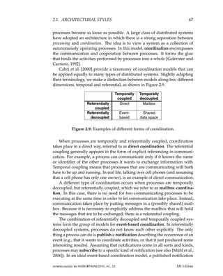 2.1. ARCHITECTURAL STYLES 67
processes become as loose as possible. A large class of distributed systems
have adopted an architecture in which there is a strong separation between
processing and coordination. The idea is to view a system as a collection of
autonomously operating processes. In this model, coordination encompasses
the communication and cooperation between processes. It forms the glue
that binds the activities performed by processes into a whole [Gelernter and
Carriero, 1992].
Cabri et al. [2000] provide a taxonomy of coordination models that can
be applied equally to many types of distributed systems. Slightly adapting
their terminology, we make a distinction between models along two different
dimensions, temporal and referential, as shown in Figure 2.9.
Temporally Temporally
coupled decoupled
Referentially Direct Mailbox
coupled
Referentially Event- Shared
decoupled based data space
Figure 2.9: Examples of different forms of coordination.
When processes are temporally and referentially coupled, coordination
takes place in a direct way, referred to as direct coordination. The referential
coupling generally appears in the form of explicit referencing in communi-
cation. For example, a process can communicate only if it knows the name
or identifier of the other processes it wants to exchange information with.
Temporal coupling means that processes that are communicating will both
have to be up and running. In real life, talking over cell phones (and assuming
that a cell phone has only one owner), is an example of direct communication.
A different type of coordination occurs when processes are temporally
decoupled, but referentially coupled, which we refer to as mailbox coordina-
tion. In this case, there is no need for two communicating processes to be
executing at the same time in order to let communication take place. Instead,
communication takes place by putting messages in a (possibly shared) mail-
box. Because it is necessary to explicitly address the mailbox that will hold
the messages that are to be exchanged, there is a referential coupling.
The combination of referentially decoupled and temporally coupled sys-
tems form the group of models for event-based coordination. In referentially
decoupled systems, processes do not know each other explicitly. The only
thing a process can do is publish a notification describing the occurrence of an
event (e.g., that it wants to coordinate activities, or that it just produced some
interesting results). Assuming that notifications come in all sorts and kinds,
processes may subscribe to a specific kind of notification (see also [Mühl et al.,
2006]). In an ideal event-based coordination model, a published notification
downloaded by HUSNI@TRUNOJOYO.AC.ID DS 3.01pre
2.1. ARCHITECTURAL STYLES 67
processes become as loose as possible. A large class of distributed systems
have adopted an architecture in which there is a strong separation between
processing and coordination. The idea is to view a system as a collection of
autonomously operating processes. In this model, coordination encompasses
the communication and cooperation between processes. It forms the glue
that binds the activities performed by processes into a whole [Gelernter and
Carriero, 1992].
Cabri et al. [2000] provide a taxonomy of coordination models that can
be applied equally to many types of distributed systems. Slightly adapting
their terminology, we make a distinction between models along two different
dimensions, temporal and referential, as shown in Figure 2.9.
Temporally Temporally
coupled decoupled
Referentially Direct Mailbox
coupled
Referentially Event- Shared
decoupled based data space
Figure 2.9: Examples of different forms of coordination.
When processes are temporally and referentially coupled, coordination
takes place in a direct way, referred to as direct coordination. The referential
coupling generally appears in the form of explicit referencing in communi-
cation. For example, a process can communicate only if it knows the name
or identifier of the other processes it wants to exchange information with.
Temporal coupling means that processes that are communicating will both
have to be up and running. In real life, talking over cell phones (and assuming
that a cell phone has only one owner), is an example of direct communication.
A different type of coordination occurs when processes are temporally
decoupled, but referentially coupled, which we refer to as mailbox coordina-
tion. In this case, there is no need for two communicating processes to be
executing at the same time in order to let communication take place. Instead,
communication takes place by putting messages in a (possibly shared) mail-
box. Because it is necessary to explicitly address the mailbox that will hold
the messages that are to be exchanged, there is a referential coupling.
The combination of referentially decoupled and temporally coupled sys-
tems form the group of models for event-based coordination. In referentially
decoupled systems, processes do not know each other explicitly. The only
thing a process can do is publish a notification describing the occurrence of an
event (e.g., that it wants to coordinate activities, or that it just produced some
interesting results). Assuming that notifications come in all sorts and kinds,
processes may subscribe to a specific kind of notification (see also [Mühl et al.,
2006]). In an ideal event-based coordination model, a published notification
downloaded by HUSNI@TRUNOJOYO.AC.ID DS 3.01pre
 