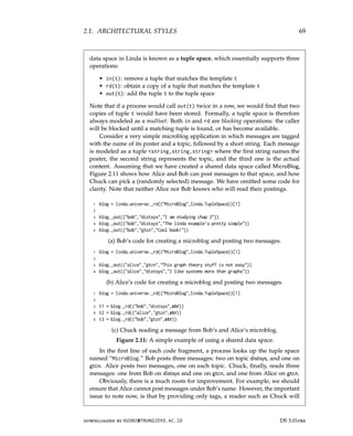 2.1. ARCHITECTURAL STYLES 69
data space in Linda is known as a tuple space, which essentially supports three
operations:
• in(t): remove a tuple that matches the template t
• rd(t): obtain a copy of a tuple that matches the template t
• out(t): add the tuple t to the tuple space
Note that if a process would call out(t) twice in a row, we would find that two
copies of tuple t would have been stored. Formally, a tuple space is therefore
always modeled as a multiset. Both in and rd are blocking operations: the caller
will be blocked until a matching tuple is found, or has become available.
Consider a very simple microblog application in which messages are tagged
with the name of its poster and a topic, followed by a short string. Each message
is modeled as a tuple string,string,string where the first string names the
poster, the second string represents the topic, and the third one is the actual
content. Assuming that we have created a shared data space called MicroBlog,
Figure 2.11 shows how Alice and Bob can post messages to that space, and how
Chuck can pick a (randomly selected) message. We have omitted some code for
clarity. Note that neither Alice nor Bob knows who will read their postings.
1 blog = linda.universe._rd((MicroBlog,linda.TupleSpace))[1]
2
3 blog._out((bob,distsys,I am studying chap 2))
4 blog._out((bob,distsys,The linda example’s pretty simple))
5 blog._out((bob,gtcn,Cool book!))
(a) Bob’s code for creating a microblog and posting two messages.
1 blog = linda.universe._rd((MicroBlog,linda.TupleSpace))[1]
2
3 blog._out((alice,gtcn,This graph theory stuff is not easy))
4 blog._out((alice,distsys,I like systems more than graphs))
(b) Alice’s code for creating a microblog and posting two messages.
1 blog = linda.universe._rd((MicroBlog,linda.TupleSpace))[1]
2
3 t1 = blog._rd((bob,distsys,str))
4 t2 = blog._rd((alice,gtcn,str))
5 t3 = blog._rd((bob,gtcn,str))
(c) Chuck reading a message from Bob’s and Alice’s microblog.
Figure 2.11: A simple example of using a shared data space.
In the first line of each code fragment, a process looks up the tuple space
named “MicroBlog.” Bob posts three messages: two on topic distsys, and one on
gtcn. Alice posts two messages, one on each topic. Chuck, finally, reads three
messages: one from Bob on distsys and one on gtcn, and one from Alice on gtcn.
Obviously, there is a much room for improvement. For example, we should
ensure that Alice cannot post messages under Bob’s name. However, the important
issue to note now, is that by providing only tags, a reader such as Chuck will
downloaded by HUSNI@TRUNOJOYO.AC.ID DS 3.01pre
2.1. ARCHITECTURAL STYLES 69
data space in Linda is known as a tuple space, which essentially supports three
operations:
• in(t): remove a tuple that matches the template t
• rd(t): obtain a copy of a tuple that matches the template t
• out(t): add the tuple t to the tuple space
Note that if a process would call out(t) twice in a row, we would find that two
copies of tuple t would have been stored. Formally, a tuple space is therefore
always modeled as a multiset. Both in and rd are blocking operations: the caller
will be blocked until a matching tuple is found, or has become available.
Consider a very simple microblog application in which messages are tagged
with the name of its poster and a topic, followed by a short string. Each message
is modeled as a tuple string,string,string where the first string names the
poster, the second string represents the topic, and the third one is the actual
content. Assuming that we have created a shared data space called MicroBlog,
Figure 2.11 shows how Alice and Bob can post messages to that space, and how
Chuck can pick a (randomly selected) message. We have omitted some code for
clarity. Note that neither Alice nor Bob knows who will read their postings.
1 blog = linda.universe._rd((MicroBlog,linda.TupleSpace))[1]
2
3 blog._out((bob,distsys,I am studying chap 2))
4 blog._out((bob,distsys,The linda example’s pretty simple))
5 blog._out((bob,gtcn,Cool book!))
(a) Bob’s code for creating a microblog and posting two messages.
1 blog = linda.universe._rd((MicroBlog,linda.TupleSpace))[1]
2
3 blog._out((alice,gtcn,This graph theory stuff is not easy))
4 blog._out((alice,distsys,I like systems more than graphs))
(b) Alice’s code for creating a microblog and posting two messages.
1 blog = linda.universe._rd((MicroBlog,linda.TupleSpace))[1]
2
3 t1 = blog._rd((bob,distsys,str))
4 t2 = blog._rd((alice,gtcn,str))
5 t3 = blog._rd((bob,gtcn,str))
(c) Chuck reading a message from Bob’s and Alice’s microblog.
Figure 2.11: A simple example of using a shared data space.
In the first line of each code fragment, a process looks up the tuple space
named “MicroBlog.” Bob posts three messages: two on topic distsys, and one on
gtcn. Alice posts two messages, one on each topic. Chuck, finally, reads three
messages: one from Bob on distsys and one on gtcn, and one from Alice on gtcn.
Obviously, there is a much room for improvement. For example, we should
ensure that Alice cannot post messages under Bob’s name. However, the important
issue to note now, is that by providing only tags, a reader such as Chuck will
downloaded by HUSNI@TRUNOJOYO.AC.ID DS 3.01pre
 