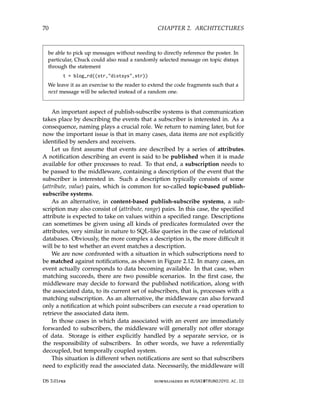 70 CHAPTER 2. ARCHITECTURES
be able to pick up messages without needing to directly reference the poster. In
particular, Chuck could also read a randomly selected message on topic distsys
through the statement
t = blog_rd((str,distsys,str))
We leave it as an exercise to the reader to extend the code fragments such that a
next message will be selected instead of a random one.
An important aspect of publish-subscribe systems is that communication
takes place by describing the events that a subscriber is interested in. As a
consequence, naming plays a crucial role. We return to naming later, but for
now the important issue is that in many cases, data items are not explicitly
identified by senders and receivers.
Let us first assume that events are described by a series of attributes.
A notification describing an event is said to be published when it is made
available for other processes to read. To that end, a subscription needs to
be passed to the middleware, containing a description of the event that the
subscriber is interested in. Such a description typically consists of some
(attribute, value) pairs, which is common for so-called topic-based publish-
subscribe systems.
As an alternative, in content-based publish-subscribe systems, a sub-
scription may also consist of (attribute, range) pairs. In this case, the specified
attribute is expected to take on values within a specified range. Descriptions
can sometimes be given using all kinds of predicates formulated over the
attributes, very similar in nature to SQL-like queries in the case of relational
databases. Obviously, the more complex a description is, the more difficult it
will be to test whether an event matches a description.
We are now confronted with a situation in which subscriptions need to
be matched against notifications, as shown in Figure 2.12. In many cases, an
event actually corresponds to data becoming available. In that case, when
matching succeeds, there are two possible scenarios. In the first case, the
middleware may decide to forward the published notification, along with
the associated data, to its current set of subscribers, that is, processes with a
matching subscription. As an alternative, the middleware can also forward
only a notification at which point subscribers can execute a read operation to
retrieve the associated data item.
In those cases in which data associated with an event are immediately
forwarded to subscribers, the middleware will generally not offer storage
of data. Storage is either explicitly handled by a separate service, or is
the responsibility of subscribers. In other words, we have a referentially
decoupled, but temporally coupled system.
This situation is different when notifications are sent so that subscribers
need to explicitly read the associated data. Necessarily, the middleware will
DS 3.01pre downloaded by HUSNI@TRUNOJOYO.AC.ID
70 CHAPTER 2. ARCHITECTURES
be able to pick up messages without needing to directly reference the poster. In
particular, Chuck could also read a randomly selected message on topic distsys
through the statement
t = blog_rd((str,distsys,str))
We leave it as an exercise to the reader to extend the code fragments such that a
next message will be selected instead of a random one.
An important aspect of publish-subscribe systems is that communication
takes place by describing the events that a subscriber is interested in. As a
consequence, naming plays a crucial role. We return to naming later, but for
now the important issue is that in many cases, data items are not explicitly
identified by senders and receivers.
Let us first assume that events are described by a series of attributes.
A notification describing an event is said to be published when it is made
available for other processes to read. To that end, a subscription needs to
be passed to the middleware, containing a description of the event that the
subscriber is interested in. Such a description typically consists of some
(attribute, value) pairs, which is common for so-called topic-based publish-
subscribe systems.
As an alternative, in content-based publish-subscribe systems, a sub-
scription may also consist of (attribute, range) pairs. In this case, the specified
attribute is expected to take on values within a specified range. Descriptions
can sometimes be given using all kinds of predicates formulated over the
attributes, very similar in nature to SQL-like queries in the case of relational
databases. Obviously, the more complex a description is, the more difficult it
will be to test whether an event matches a description.
We are now confronted with a situation in which subscriptions need to
be matched against notifications, as shown in Figure 2.12. In many cases, an
event actually corresponds to data becoming available. In that case, when
matching succeeds, there are two possible scenarios. In the first case, the
middleware may decide to forward the published notification, along with
the associated data, to its current set of subscribers, that is, processes with a
matching subscription. As an alternative, the middleware can also forward
only a notification at which point subscribers can execute a read operation to
retrieve the associated data item.
In those cases in which data associated with an event are immediately
forwarded to subscribers, the middleware will generally not offer storage
of data. Storage is either explicitly handled by a separate service, or is
the responsibility of subscribers. In other words, we have a referentially
decoupled, but temporally coupled system.
This situation is different when notifications are sent so that subscribers
need to explicitly read the associated data. Necessarily, the middleware will
DS 3.01pre downloaded by HUSNI@TRUNOJOYO.AC.ID
 