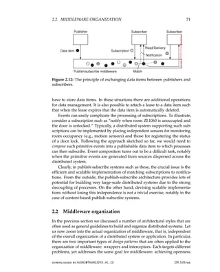 2.2. MIDDLEWARE ORGANIZATION 71
Figure 2.12: The principle of exchanging data items between publishers and
subscribers.
have to store data items. In these situations there are additional operations
for data management. It is also possible to attach a lease to a data item such
that when the lease expires that the data item is automatically deleted.
Events can easily complicate the processing of subscriptions. To illustrate,
consider a subscription such as “notify when room ZI.1060 is unoccupied and
the door is unlocked.” Typically, a distributed system supporting such sub-
scriptions can be implemented by placing independent sensors for monitoring
room occupancy (e.g., motion sensors) and those for registering the status
of a door lock. Following the approach sketched so far, we would need to
compose such primitive events into a publishable data item to which processes
can then subscribe. Event composition turns out to be a difficult task, notably
when the primitive events are generated from sources dispersed across the
distributed system.
Clearly, in publish-subscribe systems such as these, the crucial issue is the
efficient and scalable implementation of matching subscriptions to notifica-
tions. From the outside, the publish-subscribe architecture provides lots of
potential for building very large-scale distributed systems due to the strong
decoupling of processes. On the other hand, devising scalable implementa-
tions without losing this independence is not a trivial exercise, notably in the
case of content-based publish-subscribe systems.
2.2 Middleware organization
In the previous section we discussed a number of architectural styles that are
often used as general guidelines to build and organize distributed systems. Let
us now zoom into the actual organization of middleware, that is, independent
of the overall organization of a distributed system or application. In particular,
there are two important types of design patterns that are often applied to the
organization of middleware: wrappers and interceptors. Each targets different
problems, yet addresses the same goal for middleware: achieving openness
downloaded by HUSNI@TRUNOJOYO.AC.ID DS 3.01pre
2.2. MIDDLEWARE ORGANIZATION 71
Figure 2.12: The principle of exchanging data items between publishers and
subscribers.
have to store data items. In these situations there are additional operations
for data management. It is also possible to attach a lease to a data item such
that when the lease expires that the data item is automatically deleted.
Events can easily complicate the processing of subscriptions. To illustrate,
consider a subscription such as “notify when room ZI.1060 is unoccupied and
the door is unlocked.” Typically, a distributed system supporting such sub-
scriptions can be implemented by placing independent sensors for monitoring
room occupancy (e.g., motion sensors) and those for registering the status
of a door lock. Following the approach sketched so far, we would need to
compose such primitive events into a publishable data item to which processes
can then subscribe. Event composition turns out to be a difficult task, notably
when the primitive events are generated from sources dispersed across the
distributed system.
Clearly, in publish-subscribe systems such as these, the crucial issue is the
efficient and scalable implementation of matching subscriptions to notifica-
tions. From the outside, the publish-subscribe architecture provides lots of
potential for building very large-scale distributed systems due to the strong
decoupling of processes. On the other hand, devising scalable implementa-
tions without losing this independence is not a trivial exercise, notably in the
case of content-based publish-subscribe systems.
2.2 Middleware organization
In the previous section we discussed a number of architectural styles that are
often used as general guidelines to build and organize distributed systems. Let
us now zoom into the actual organization of middleware, that is, independent
of the overall organization of a distributed system or application. In particular,
there are two important types of design patterns that are often applied to the
organization of middleware: wrappers and interceptors. Each targets different
problems, yet addresses the same goal for middleware: achieving openness
downloaded by HUSNI@TRUNOJOYO.AC.ID DS 3.01pre
 
