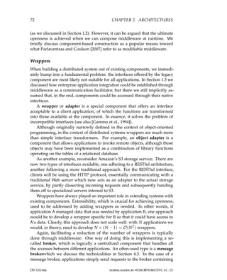 72 CHAPTER 2. ARCHITECTURES
(as we discussed in Section 1.2). However, it can be argued that the ultimate
openness is achieved when we can compose middleware at runtime. We
briefly discuss component-based construction as a popular means toward
what Parlavantzas and Coulson [2007] refer to as modifiable middleware.
Wrappers
When building a distributed system out of existing components, we immedi-
ately bump into a fundamental problem: the interfaces offered by the legacy
component are most likely not suitable for all applications. In Section 1.3 we
discussed how enterprise application integration could be established through
middleware as a communication facilitator, but there we still implicitly as-
sumed that, in the end, components could be accessed through their native
interfaces.
A wrapper or adapter is a special component that offers an interface
acceptable to a client application, of which the functions are transformed
into those available at the component. In essence, it solves the problem of
incompatible interfaces (see also [Gamma et al., 1994]).
Although originally narrowly defined in the context of object-oriented
programming, in the context of distributed systems wrappers are much more
than simple interface transformers. For example, an object adapter is a
component that allows applications to invoke remote objects, although those
objects may have been implemented as a combination of library functions
operating on the tables of a relational database.
As another example, reconsider Amazon’s S3 storage service. There are
now two types of interfaces available, one adhering to a RESTful architecture,
another following a more traditional approach. For the RESTful interface,
clients will be using the HTTP protocol, essentially communicating with a
traditional Web server which now acts as an adapter to the actual storage
service, by partly dissecting incoming requests and subsequently handing
them off to specialized servers internal to S3.
Wrappers have always played an important role in extending systems with
existing components. Extensibility, which is crucial for achieving openness,
used to be addressed by adding wrappers as needed. In other words, if
application A managed data that was needed by application B, one approach
would be to develop a wrapper specific for B so that it could have access to
A’s data. Clearly, this approach does not scale well: with N applications we
would, in theory, need to develop N × (N − 1) = O(N2) wrappers.
Again, facilitating a reduction of the number of wrappers is typically
done through middleware. One way of doing this is implementing a so-
called broker, which is logically a centralized component that handles all
the accesses between different applications. An often-used type is a message
brokerwhich we discuss the technicalities in Section 4.3. In the case of a
message broker, applications simply send requests to the broker containing
DS 3.01pre downloaded by HUSNI@TRUNOJOYO.AC.ID
72 CHAPTER 2. ARCHITECTURES
(as we discussed in Section 1.2). However, it can be argued that the ultimate
openness is achieved when we can compose middleware at runtime. We
briefly discuss component-based construction as a popular means toward
what Parlavantzas and Coulson [2007] refer to as modifiable middleware.
Wrappers
When building a distributed system out of existing components, we immedi-
ately bump into a fundamental problem: the interfaces offered by the legacy
component are most likely not suitable for all applications. In Section 1.3 we
discussed how enterprise application integration could be established through
middleware as a communication facilitator, but there we still implicitly as-
sumed that, in the end, components could be accessed through their native
interfaces.
A wrapper or adapter is a special component that offers an interface
acceptable to a client application, of which the functions are transformed
into those available at the component. In essence, it solves the problem of
incompatible interfaces (see also [Gamma et al., 1994]).
Although originally narrowly defined in the context of object-oriented
programming, in the context of distributed systems wrappers are much more
than simple interface transformers. For example, an object adapter is a
component that allows applications to invoke remote objects, although those
objects may have been implemented as a combination of library functions
operating on the tables of a relational database.
As another example, reconsider Amazon’s S3 storage service. There are
now two types of interfaces available, one adhering to a RESTful architecture,
another following a more traditional approach. For the RESTful interface,
clients will be using the HTTP protocol, essentially communicating with a
traditional Web server which now acts as an adapter to the actual storage
service, by partly dissecting incoming requests and subsequently handing
them off to specialized servers internal to S3.
Wrappers have always played an important role in extending systems with
existing components. Extensibility, which is crucial for achieving openness,
used to be addressed by adding wrappers as needed. In other words, if
application A managed data that was needed by application B, one approach
would be to develop a wrapper specific for B so that it could have access to
A’s data. Clearly, this approach does not scale well: with N applications we
would, in theory, need to develop N × (N − 1) = O(N2) wrappers.
Again, facilitating a reduction of the number of wrappers is typically
done through middleware. One way of doing this is implementing a so-
called broker, which is logically a centralized component that handles all
the accesses between different applications. An often-used type is a message
brokerwhich we discuss the technicalities in Section 4.3. In the case of a
message broker, applications simply send requests to the broker containing
DS 3.01pre downloaded by HUSNI@TRUNOJOYO.AC.ID
 