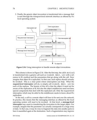74 CHAPTER 2. ARCHITECTURES
3. Finally, the generic object invocation is transformed into a message that
is sent through the transport-level network interface as offered by A’s
local operating system.
Figure 2.14: Using interceptors to handle remote-object invocations.
This scheme is shown in Figure 2.14. After the first step, the call B.doit(val)
is transformed into a generic call such as invoke(B, doit, val) with a ref-
erence to B’s method and the parameters that go along with the call. Now
imagine that object B is replicated. In that case, each replica should actually
be invoked. This is a clear point where interception can help. What the
request-level interceptor will do, is simply call invoke(B, doit, val) for
each of the replicas. The beauty of this all is that the object A need not be
aware of the replication of B, but also the object middleware need not have
special components that deal with this replicated call. Only the request-level
interceptor, which may be added to the middleware needs to know about B’s
replication.
In the end, a call to a remote object will have to be sent over the network.
In practice, this means that the messaging interface as offered by the local
operating system will need to be invoked. At that level, a message-level
interceptor may assist in transferring the invocation to the target object. For
example, imagine that the parameter val actually corresponds to a huge array
of data. In that case, it may be wise to fragment the data into smaller parts to
have it assembled again at the destination. Such a fragmentation may improve
DS 3.01pre downloaded by HUSNI@TRUNOJOYO.AC.ID
74 CHAPTER 2. ARCHITECTURES
3. Finally, the generic object invocation is transformed into a message that
is sent through the transport-level network interface as offered by A’s
local operating system.
Figure 2.14: Using interceptors to handle remote-object invocations.
This scheme is shown in Figure 2.14. After the first step, the call B.doit(val)
is transformed into a generic call such as invoke(B, doit, val) with a ref-
erence to B’s method and the parameters that go along with the call. Now
imagine that object B is replicated. In that case, each replica should actually
be invoked. This is a clear point where interception can help. What the
request-level interceptor will do, is simply call invoke(B, doit, val) for
each of the replicas. The beauty of this all is that the object A need not be
aware of the replication of B, but also the object middleware need not have
special components that deal with this replicated call. Only the request-level
interceptor, which may be added to the middleware needs to know about B’s
replication.
In the end, a call to a remote object will have to be sent over the network.
In practice, this means that the messaging interface as offered by the local
operating system will need to be invoked. At that level, a message-level
interceptor may assist in transferring the invocation to the target object. For
example, imagine that the parameter val actually corresponds to a huge array
of data. In that case, it may be wise to fragment the data into smaller parts to
have it assembled again at the destination. Such a fragmentation may improve
DS 3.01pre downloaded by HUSNI@TRUNOJOYO.AC.ID
 