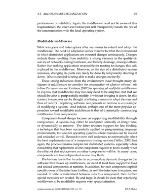 2.2. MIDDLEWARE ORGANIZATION 75
performance or reliability. Again, the middleware need not be aware of this
fragmentation; the lower-level interceptor will transparently handle the rest of
the communication with the local operating system.
Modifiable middleware
What wrappers and interceptors offer are means to extend and adapt the
middleware. The need for adaptation comes from the fact that the environment
in which distributed applications are executed changes continuously. Changes
include those resulting from mobility, a strong variance in the quality-of-
service of networks, failing hardware, and battery drainage, amongst others.
Rather than making applications responsible for reacting to changes, this task
is placed in the middleware. Moreover, as the size of a distributed system
increases, changing its parts can rarely be done by temporarily shutting it
down. What is needed is being able to make changes on-the-fly.
These strong influences from the environment have brought many de-
signers of middleware to consider the construction of adaptive software. We
follow Parlavantzas and Coulson [2007] in speaking of modifiable middleware
to express that middleware may not only need to be adaptive, but that we
should be able to purposefully modify it without bringing it down. In this
context, interceptors can be thought of offering a means to adapt the standard
flow of control. Replacing software components at runtime is an example
of modifying a system. And indeed, perhaps one of the most popular ap-
proaches toward modifiable middleware is that of dynamically constructing
middleware from components.
Component-based design focuses on supporting modifiability through
composition. A system may either be configured statically at design time,
or dynamically at runtime. The latter requires support for late binding,
a technique that has been successfully applied in programming language
environments, but also for operating systems where modules can be loaded
and unloaded at will. Research is now well underway to automatically select
the best implementation of a component during runtime [Yellin, 2003] but
again, the process remains complex for distributed systems, especially when
considering that replacement of one component requires to know exactly what
the effect of that replacement on other components will be. In many cases,
components are less independent as one may think.
The bottom line is that in order to accommodate dynamic changes to the
software that makes up middleware, we need at least basic support to load
and unload components at runtime. In addition, for each component explicit
specifications of the interfaces it offers, as well the interfaces it requires, are
needed. If state is maintained between calls to a component, then further
special measures are needed. By-and-large, it should be clear that organizing
middleware to be modifiable requires very special attention.
downloaded by HUSNI@TRUNOJOYO.AC.ID DS 3.01pre
2.2. MIDDLEWARE ORGANIZATION 75
performance or reliability. Again, the middleware need not be aware of this
fragmentation; the lower-level interceptor will transparently handle the rest of
the communication with the local operating system.
Modifiable middleware
What wrappers and interceptors offer are means to extend and adapt the
middleware. The need for adaptation comes from the fact that the environment
in which distributed applications are executed changes continuously. Changes
include those resulting from mobility, a strong variance in the quality-of-
service of networks, failing hardware, and battery drainage, amongst others.
Rather than making applications responsible for reacting to changes, this task
is placed in the middleware. Moreover, as the size of a distributed system
increases, changing its parts can rarely be done by temporarily shutting it
down. What is needed is being able to make changes on-the-fly.
These strong influences from the environment have brought many de-
signers of middleware to consider the construction of adaptive software. We
follow Parlavantzas and Coulson [2007] in speaking of modifiable middleware
to express that middleware may not only need to be adaptive, but that we
should be able to purposefully modify it without bringing it down. In this
context, interceptors can be thought of offering a means to adapt the standard
flow of control. Replacing software components at runtime is an example
of modifying a system. And indeed, perhaps one of the most popular ap-
proaches toward modifiable middleware is that of dynamically constructing
middleware from components.
Component-based design focuses on supporting modifiability through
composition. A system may either be configured statically at design time,
or dynamically at runtime. The latter requires support for late binding,
a technique that has been successfully applied in programming language
environments, but also for operating systems where modules can be loaded
and unloaded at will. Research is now well underway to automatically select
the best implementation of a component during runtime [Yellin, 2003] but
again, the process remains complex for distributed systems, especially when
considering that replacement of one component requires to know exactly what
the effect of that replacement on other components will be. In many cases,
components are less independent as one may think.
The bottom line is that in order to accommodate dynamic changes to the
software that makes up middleware, we need at least basic support to load
and unload components at runtime. In addition, for each component explicit
specifications of the interfaces it offers, as well the interfaces it requires, are
needed. If state is maintained between calls to a component, then further
special measures are needed. By-and-large, it should be clear that organizing
middleware to be modifiable requires very special attention.
downloaded by HUSNI@TRUNOJOYO.AC.ID DS 3.01pre
 