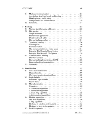 CONTENTS vii
4.4 Multicast communication . . . . . . . . . . . . . . . . . . . . . . 221
Application-level tree-based multicasting . . . . . . . . . . . . . 221
Flooding-based multicasting . . . . . . . . . . . . . . . . . . . . . 225
Gossip-based data dissemination . . . . . . . . . . . . . . . . . . 229
4.5 Summary . . . . . . . . . . . . . . . . . . . . . . . . . . . . . . . . 234
5 Naming 237
5.1 Names, identifiers, and addresses . . . . . . . . . . . . . . . . . 238
5.2 Flat naming . . . . . . . . . . . . . . . . . . . . . . . . . . . . . . 241
Simple solutions . . . . . . . . . . . . . . . . . . . . . . . . . . . . 241
Home-based approaches . . . . . . . . . . . . . . . . . . . . . . . 245
Distributed hash tables . . . . . . . . . . . . . . . . . . . . . . . . 246
Hierarchical approaches . . . . . . . . . . . . . . . . . . . . . . . 251
5.3 Structured naming . . . . . . . . . . . . . . . . . . . . . . . . . . 256
Name spaces . . . . . . . . . . . . . . . . . . . . . . . . . . . . . . 256
Name resolution . . . . . . . . . . . . . . . . . . . . . . . . . . . 259
The implementation of a name space . . . . . . . . . . . . . . . 264
Example: The Domain Name System . . . . . . . . . . . . . . . 271
Example: The Network File System . . . . . . . . . . . . . . . . 278
5.4 Attribute-based naming . . . . . . . . . . . . . . . . . . . . . . . 283
Directory services . . . . . . . . . . . . . . . . . . . . . . . . . . . 283
Hierarchical implementations: LDAP . . . . . . . . . . . . . . . 285
Decentralized implementations . . . . . . . . . . . . . . . . . . . 288
5.5 Summary . . . . . . . . . . . . . . . . . . . . . . . . . . . . . . . . 294
6 Coordination 297
6.1 Clock synchronization . . . . . . . . . . . . . . . . . . . . . . . . 298
Physical clocks . . . . . . . . . . . . . . . . . . . . . . . . . . . . . 299
Clock synchronization algorithms . . . . . . . . . . . . . . . . . 302
6.2 Logical clocks . . . . . . . . . . . . . . . . . . . . . . . . . . . . . 310
Lamport’s logical clocks . . . . . . . . . . . . . . . . . . . . . . . 310
Vector clocks . . . . . . . . . . . . . . . . . . . . . . . . . . . . . . 316
6.3 Mutual exclusion . . . . . . . . . . . . . . . . . . . . . . . . . . . 321
Overview . . . . . . . . . . . . . . . . . . . . . . . . . . . . . . . . 322
A centralized algorithm . . . . . . . . . . . . . . . . . . . . . . . 322
A distributed algorithm . . . . . . . . . . . . . . . . . . . . . . . 323
A token-ring algorithm . . . . . . . . . . . . . . . . . . . . . . . . 325
A decentralized algorithm . . . . . . . . . . . . . . . . . . . . . . 326
6.4 Election algorithms . . . . . . . . . . . . . . . . . . . . . . . . . . 329
The bully algorithm . . . . . . . . . . . . . . . . . . . . . . . . . . 330
A ring algorithm . . . . . . . . . . . . . . . . . . . . . . . . . . . 332
Elections in wireless environments . . . . . . . . . . . . . . . . . 333
Elections in large-scale systems . . . . . . . . . . . . . . . . . . . 335
6.5 Location systems . . . . . . . . . . . . . . . . . . . . . . . . . . . 336
downloaded by HUSNI@TRUNOJOYO.AC.ID DS 3.01pre
CONTENTS vii
4.4 Multicast communication . . . . . . . . . . . . . . . . . . . . . . 221
Application-level tree-based multicasting . . . . . . . . . . . . . 221
Flooding-based multicasting . . . . . . . . . . . . . . . . . . . . . 225
Gossip-based data dissemination . . . . . . . . . . . . . . . . . . 229
4.5 Summary . . . . . . . . . . . . . . . . . . . . . . . . . . . . . . . . 234
5 Naming 237
5.1 Names, identifiers, and addresses . . . . . . . . . . . . . . . . . 238
5.2 Flat naming . . . . . . . . . . . . . . . . . . . . . . . . . . . . . . 241
Simple solutions . . . . . . . . . . . . . . . . . . . . . . . . . . . . 241
Home-based approaches . . . . . . . . . . . . . . . . . . . . . . . 245
Distributed hash tables . . . . . . . . . . . . . . . . . . . . . . . . 246
Hierarchical approaches . . . . . . . . . . . . . . . . . . . . . . . 251
5.3 Structured naming . . . . . . . . . . . . . . . . . . . . . . . . . . 256
Name spaces . . . . . . . . . . . . . . . . . . . . . . . . . . . . . . 256
Name resolution . . . . . . . . . . . . . . . . . . . . . . . . . . . 259
The implementation of a name space . . . . . . . . . . . . . . . 264
Example: The Domain Name System . . . . . . . . . . . . . . . 271
Example: The Network File System . . . . . . . . . . . . . . . . 278
5.4 Attribute-based naming . . . . . . . . . . . . . . . . . . . . . . . 283
Directory services . . . . . . . . . . . . . . . . . . . . . . . . . . . 283
Hierarchical implementations: LDAP . . . . . . . . . . . . . . . 285
Decentralized implementations . . . . . . . . . . . . . . . . . . . 288
5.5 Summary . . . . . . . . . . . . . . . . . . . . . . . . . . . . . . . . 294
6 Coordination 297
6.1 Clock synchronization . . . . . . . . . . . . . . . . . . . . . . . . 298
Physical clocks . . . . . . . . . . . . . . . . . . . . . . . . . . . . . 299
Clock synchronization algorithms . . . . . . . . . . . . . . . . . 302
6.2 Logical clocks . . . . . . . . . . . . . . . . . . . . . . . . . . . . . 310
Lamport’s logical clocks . . . . . . . . . . . . . . . . . . . . . . . 310
Vector clocks . . . . . . . . . . . . . . . . . . . . . . . . . . . . . . 316
6.3 Mutual exclusion . . . . . . . . . . . . . . . . . . . . . . . . . . . 321
Overview . . . . . . . . . . . . . . . . . . . . . . . . . . . . . . . . 322
A centralized algorithm . . . . . . . . . . . . . . . . . . . . . . . 322
A distributed algorithm . . . . . . . . . . . . . . . . . . . . . . . 323
A token-ring algorithm . . . . . . . . . . . . . . . . . . . . . . . . 325
A decentralized algorithm . . . . . . . . . . . . . . . . . . . . . . 326
6.4 Election algorithms . . . . . . . . . . . . . . . . . . . . . . . . . . 329
The bully algorithm . . . . . . . . . . . . . . . . . . . . . . . . . . 330
A ring algorithm . . . . . . . . . . . . . . . . . . . . . . . . . . . 332
Elections in wireless environments . . . . . . . . . . . . . . . . . 333
Elections in large-scale systems . . . . . . . . . . . . . . . . . . . 335
6.5 Location systems . . . . . . . . . . . . . . . . . . . . . . . . . . . 336
downloaded by HUSNI@TRUNOJOYO.AC.ID DS 3.01pre
 