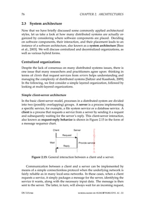 76 CHAPTER 2. ARCHITECTURES
2.3 System architecture
Now that we have briefly discussed some commonly applied architectural
styles, let us take a look at how many distributed systems are actually or-
ganized by considering where software components are placed. Deciding
on software components, their interaction, and their placement leads to an
instance of a software architecture, also known as a system architecture [Bass
et al., 2003]. We will discuss centralized and decentralized organizations, as
well as various hybrid forms.
Centralized organizations
Despite the lack of consensus on many distributed systems issues, there is
one issue that many researchers and practitioners agree upon: thinking in
terms of clients that request services from servers helps understanding and
managing the complexity of distributed systems [Saltzer and Kaashoek, 2009].
In the following, we first consider a simple layered organization, followed by
looking at multi-layered organizations.
Simple client-server architecture
In the basic client-server model, processes in a distributed system are divided
into two (possibly overlapping) groups. A server is a process implementing
a specific service, for example, a file system service or a database service. A
client is a process that requests a service from a server by sending it a request
and subsequently waiting for the server’s reply. This client-server interaction,
also known as request-reply behavior is shown in Figure 2.15 in the form of
a message sequence chart.
Figure 2.15: General interaction between a client and a server.
Communication between a client and a server can be implemented by
means of a simple connectionless protocol when the underlying network is
fairly reliable as in many local-area networks. In these cases, when a client
requests a service, it simply packages a message for the server, identifying the
service it wants, along with the necessary input data. The message is then
sent to the server. The latter, in turn, will always wait for an incoming request,
DS 3.01pre downloaded by HUSNI@TRUNOJOYO.AC.ID
76 CHAPTER 2. ARCHITECTURES
2.3 System architecture
Now that we have briefly discussed some commonly applied architectural
styles, let us take a look at how many distributed systems are actually or-
ganized by considering where software components are placed. Deciding
on software components, their interaction, and their placement leads to an
instance of a software architecture, also known as a system architecture [Bass
et al., 2003]. We will discuss centralized and decentralized organizations, as
well as various hybrid forms.
Centralized organizations
Despite the lack of consensus on many distributed systems issues, there is
one issue that many researchers and practitioners agree upon: thinking in
terms of clients that request services from servers helps understanding and
managing the complexity of distributed systems [Saltzer and Kaashoek, 2009].
In the following, we first consider a simple layered organization, followed by
looking at multi-layered organizations.
Simple client-server architecture
In the basic client-server model, processes in a distributed system are divided
into two (possibly overlapping) groups. A server is a process implementing
a specific service, for example, a file system service or a database service. A
client is a process that requests a service from a server by sending it a request
and subsequently waiting for the server’s reply. This client-server interaction,
also known as request-reply behavior is shown in Figure 2.15 in the form of
a message sequence chart.
Figure 2.15: General interaction between a client and a server.
Communication between a client and a server can be implemented by
means of a simple connectionless protocol when the underlying network is
fairly reliable as in many local-area networks. In these cases, when a client
requests a service, it simply packages a message for the server, identifying the
service it wants, along with the necessary input data. The message is then
sent to the server. The latter, in turn, will always wait for an incoming request,
DS 3.01pre downloaded by HUSNI@TRUNOJOYO.AC.ID
 