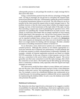 2.3. SYSTEM ARCHITECTURE 77
subsequently process it, and package the results in a reply message that is
then sent to the client.
Using a connectionless protocol has the obvious advantage of being effi-
cient. As long as messages do not get lost or corrupted, the request/reply
protocol just sketched works fine. Unfortunately, making the protocol resistant
to occasional transmission failures is not trivial. The only thing we can do is
possibly let the client resend the request when no reply message comes in. The
problem, however, is that the client cannot detect whether the original request
message was lost, or that transmission of the reply failed. If the reply was lost,
then resending a request may result in performing the operation twice. If the
operation was something like “transfer $10,000 from my bank account,” then
clearly, it would have been better that we simply reported an error instead.
On the other hand, if the operation was “tell me how much money I have left,”
it would be perfectly acceptable to resend the request. When an operation
can be repeated multiple times without harm, it is said to be idempotent.
Since some requests are idempotent and others are not it should be clear that
there is no single solution for dealing with lost messages. We defer a detailed
discussion on handling transmission failures to Section 8.3.
As an alternative, many client-server systems use a reliable connection-
oriented protocol. Although this solution is not entirely appropriate in a
local-area network due to relatively low performance, it works perfectly fine
in wide-area systems in which communication is inherently unreliable. For
example, virtually all Internet application protocols are based on reliable
TCP/IP connections. In this case, whenever a client requests a service, it first
sets up a connection to the server before sending the request. The server
generally uses that same connection to send the reply message, after which
the connection is torn down. The trouble may be that setting up and tearing
down a connection is relatively costly, especially when the request and reply
messages are small.
The client-server model has been subject to many debates and controver-
sies over the years. One of the main issues was how to draw a clear distinction
between a client and a server. Not surprisingly, there is often no clear distinc-
tion. For example, a server for a distributed database may continuously act as
a client because it is forwarding requests to different file servers responsible
for implementing the database tables. In such a case, the database server itself
only processes the queries.
Multitiered Architectures
The distinction into three logical levels as discussed so far, suggests a number
of possibilities for physically distributing a client-server application across
several machines. The simplest organization is to have only two types of
machines:
downloaded by HUSNI@TRUNOJOYO.AC.ID DS 3.01pre
2.3. SYSTEM ARCHITECTURE 77
subsequently process it, and package the results in a reply message that is
then sent to the client.
Using a connectionless protocol has the obvious advantage of being effi-
cient. As long as messages do not get lost or corrupted, the request/reply
protocol just sketched works fine. Unfortunately, making the protocol resistant
to occasional transmission failures is not trivial. The only thing we can do is
possibly let the client resend the request when no reply message comes in. The
problem, however, is that the client cannot detect whether the original request
message was lost, or that transmission of the reply failed. If the reply was lost,
then resending a request may result in performing the operation twice. If the
operation was something like “transfer $10,000 from my bank account,” then
clearly, it would have been better that we simply reported an error instead.
On the other hand, if the operation was “tell me how much money I have left,”
it would be perfectly acceptable to resend the request. When an operation
can be repeated multiple times without harm, it is said to be idempotent.
Since some requests are idempotent and others are not it should be clear that
there is no single solution for dealing with lost messages. We defer a detailed
discussion on handling transmission failures to Section 8.3.
As an alternative, many client-server systems use a reliable connection-
oriented protocol. Although this solution is not entirely appropriate in a
local-area network due to relatively low performance, it works perfectly fine
in wide-area systems in which communication is inherently unreliable. For
example, virtually all Internet application protocols are based on reliable
TCP/IP connections. In this case, whenever a client requests a service, it first
sets up a connection to the server before sending the request. The server
generally uses that same connection to send the reply message, after which
the connection is torn down. The trouble may be that setting up and tearing
down a connection is relatively costly, especially when the request and reply
messages are small.
The client-server model has been subject to many debates and controver-
sies over the years. One of the main issues was how to draw a clear distinction
between a client and a server. Not surprisingly, there is often no clear distinc-
tion. For example, a server for a distributed database may continuously act as
a client because it is forwarding requests to different file servers responsible
for implementing the database tables. In such a case, the database server itself
only processes the queries.
Multitiered Architectures
The distinction into three logical levels as discussed so far, suggests a number
of possibilities for physically distributing a client-server application across
several machines. The simplest organization is to have only two types of
machines:
downloaded by HUSNI@TRUNOJOYO.AC.ID DS 3.01pre
 