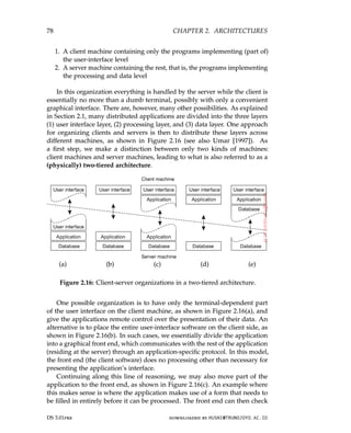 78 CHAPTER 2. ARCHITECTURES
1. A client machine containing only the programs implementing (part of)
the user-interface level
2. A server machine containing the rest, that is, the programs implementing
the processing and data level
In this organization everything is handled by the server while the client is
essentially no more than a dumb terminal, possibly with only a convenient
graphical interface. There are, however, many other possibilities. As explained
in Section 2.1, many distributed applications are divided into the three layers
(1) user interface layer, (2) processing layer, and (3) data layer. One approach
for organizing clients and servers is then to distribute these layers across
different machines, as shown in Figure 2.16 (see also Umar [1997]). As
a first step, we make a distinction between only two kinds of machines:
client machines and server machines, leading to what is also referred to as a
(physically) two-tiered architecture.
(a) (b) (c) (d) (e)
Figure 2.16: Client-server organizations in a two-tiered architecture.
One possible organization is to have only the terminal-dependent part
of the user interface on the client machine, as shown in Figure 2.16(a), and
give the applications remote control over the presentation of their data. An
alternative is to place the entire user-interface software on the client side, as
shown in Figure 2.16(b). In such cases, we essentially divide the application
into a graphical front end, which communicates with the rest of the application
(residing at the server) through an application-specific protocol. In this model,
the front end (the client software) does no processing other than necessary for
presenting the application’s interface.
Continuing along this line of reasoning, we may also move part of the
application to the front end, as shown in Figure 2.16(c). An example where
this makes sense is where the application makes use of a form that needs to
be filled in entirely before it can be processed. The front end can then check
DS 3.01pre downloaded by HUSNI@TRUNOJOYO.AC.ID
78 CHAPTER 2. ARCHITECTURES
1. A client machine containing only the programs implementing (part of)
the user-interface level
2. A server machine containing the rest, that is, the programs implementing
the processing and data level
In this organization everything is handled by the server while the client is
essentially no more than a dumb terminal, possibly with only a convenient
graphical interface. There are, however, many other possibilities. As explained
in Section 2.1, many distributed applications are divided into the three layers
(1) user interface layer, (2) processing layer, and (3) data layer. One approach
for organizing clients and servers is then to distribute these layers across
different machines, as shown in Figure 2.16 (see also Umar [1997]). As
a first step, we make a distinction between only two kinds of machines:
client machines and server machines, leading to what is also referred to as a
(physically) two-tiered architecture.
(a) (b) (c) (d) (e)
Figure 2.16: Client-server organizations in a two-tiered architecture.
One possible organization is to have only the terminal-dependent part
of the user interface on the client machine, as shown in Figure 2.16(a), and
give the applications remote control over the presentation of their data. An
alternative is to place the entire user-interface software on the client side, as
shown in Figure 2.16(b). In such cases, we essentially divide the application
into a graphical front end, which communicates with the rest of the application
(residing at the server) through an application-specific protocol. In this model,
the front end (the client software) does no processing other than necessary for
presenting the application’s interface.
Continuing along this line of reasoning, we may also move part of the
application to the front end, as shown in Figure 2.16(c). An example where
this makes sense is where the application makes use of a form that needs to
be filled in entirely before it can be processed. The front end can then check
DS 3.01pre downloaded by HUSNI@TRUNOJOYO.AC.ID
 