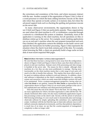 2.3. SYSTEM ARCHITECTURE 79
the correctness and consistency of the form, and where necessary interact
with the user. Another example of the organization of Figure 2.16(c), is that of
a word processor in which the basic editing functions execute on the client
side where they operate on locally cached, or in-memory data, but where the
advanced support tools such as checking the spelling and grammar execute
on the server side.
In many client-server environments, the organizations shown in Fig-
ure 2.16(d) and Figure 2.16(e) are particularly popular. These organizations
are used where the client machine is a PC or workstation, connected through
a network to a distributed file system or database. Essentially, most of the
application is running on the client machine, but all operations on files or
database entries go to the server. For example, many banking applications
run on an end-user’s machine where the user prepares transactions and such.
Once finished, the application contacts the database on the bank’s server and
uploads the transactions for further processing. Figure 2.16(e) represents the
situation where the client’s local disk contains part of the data. For example,
when browsing the Web, a client can gradually build a huge cache on local
disk of most recent inspected Web pages.
Note 2.4 (More information: Is there a best organization?)
We note that there has been a strong trend to move away from the configurations
shown in Figure 2.16(d) and Figure 2.16(e) in those cases that client software is
placed at end-user machines. Instead, most of the processing and data storage
is handled at the server side. The reason for this is simple: although client
machines do a lot, they are also more problematic to manage. Having more
functionality on the client machine means that a wide range of end users will
need to be able to handle that software. This implies that more effort needs to
be spent on making software resilient to end-user behavior. In addition, client-
side software is dependent on the client’s underlying platform (i.e., operating
system and resources), which can easily mean that multiple versions will need
to be maintained. From a systems-management perspective, having what are
called fat clients is not optimal. Instead the thin clients as represented by the
organizations shown in Figure 2.16(a)–(c) are much easier, perhaps at the cost of
less sophisticated user interfaces and client-perceived performance.
Does this mean the end of fat clients? Not in the least. For one thing, there
are many applications for which a fat-client organization is often still the best. We
already mentioned office suites, but also many multimedia applications require
that processing is done on the client’s side. Second, with the advent of advanced
Web browsing technology, it is now much easier to dynamically place and manage
client-side software by simply uploading (the sometimes very sophisticated)
scripts. Combined with the fact that this type of client-side software runs in well-
defined commonly deployed environments, and thus that platform dependency
is much less of an issue, we see that the counter-argument of management
complexity is often no longer valid.
downloaded by HUSNI@TRUNOJOYO.AC.ID DS 3.01pre
2.3. SYSTEM ARCHITECTURE 79
the correctness and consistency of the form, and where necessary interact
with the user. Another example of the organization of Figure 2.16(c), is that of
a word processor in which the basic editing functions execute on the client
side where they operate on locally cached, or in-memory data, but where the
advanced support tools such as checking the spelling and grammar execute
on the server side.
In many client-server environments, the organizations shown in Fig-
ure 2.16(d) and Figure 2.16(e) are particularly popular. These organizations
are used where the client machine is a PC or workstation, connected through
a network to a distributed file system or database. Essentially, most of the
application is running on the client machine, but all operations on files or
database entries go to the server. For example, many banking applications
run on an end-user’s machine where the user prepares transactions and such.
Once finished, the application contacts the database on the bank’s server and
uploads the transactions for further processing. Figure 2.16(e) represents the
situation where the client’s local disk contains part of the data. For example,
when browsing the Web, a client can gradually build a huge cache on local
disk of most recent inspected Web pages.
Note 2.4 (More information: Is there a best organization?)
We note that there has been a strong trend to move away from the configurations
shown in Figure 2.16(d) and Figure 2.16(e) in those cases that client software is
placed at end-user machines. Instead, most of the processing and data storage
is handled at the server side. The reason for this is simple: although client
machines do a lot, they are also more problematic to manage. Having more
functionality on the client machine means that a wide range of end users will
need to be able to handle that software. This implies that more effort needs to
be spent on making software resilient to end-user behavior. In addition, client-
side software is dependent on the client’s underlying platform (i.e., operating
system and resources), which can easily mean that multiple versions will need
to be maintained. From a systems-management perspective, having what are
called fat clients is not optimal. Instead the thin clients as represented by the
organizations shown in Figure 2.16(a)–(c) are much easier, perhaps at the cost of
less sophisticated user interfaces and client-perceived performance.
Does this mean the end of fat clients? Not in the least. For one thing, there
are many applications for which a fat-client organization is often still the best. We
already mentioned office suites, but also many multimedia applications require
that processing is done on the client’s side. Second, with the advent of advanced
Web browsing technology, it is now much easier to dynamically place and manage
client-side software by simply uploading (the sometimes very sophisticated)
scripts. Combined with the fact that this type of client-side software runs in well-
defined commonly deployed environments, and thus that platform dependency
is much less of an issue, we see that the counter-argument of management
complexity is often no longer valid.
downloaded by HUSNI@TRUNOJOYO.AC.ID DS 3.01pre
 