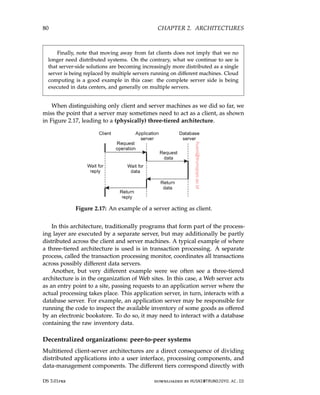 80 CHAPTER 2. ARCHITECTURES
Finally, note that moving away from fat clients does not imply that we no
longer need distributed systems. On the contrary, what we continue to see is
that server-side solutions are becoming increasingly more distributed as a single
server is being replaced by multiple servers running on different machines. Cloud
computing is a good example in this case: the complete server side is being
executed in data centers, and generally on multiple servers.
When distinguishing only client and server machines as we did so far, we
miss the point that a server may sometimes need to act as a client, as shown
in Figure 2.17, leading to a (physically) three-tiered architecture.
Figure 2.17: An example of a server acting as client.
In this architecture, traditionally programs that form part of the process-
ing layer are executed by a separate server, but may additionally be partly
distributed across the client and server machines. A typical example of where
a three-tiered architecture is used is in transaction processing. A separate
process, called the transaction processing monitor, coordinates all transactions
across possibly different data servers.
Another, but very different example were we often see a three-tiered
architecture is in the organization of Web sites. In this case, a Web server acts
as an entry point to a site, passing requests to an application server where the
actual processing takes place. This application server, in turn, interacts with a
database server. For example, an application server may be responsible for
running the code to inspect the available inventory of some goods as offered
by an electronic bookstore. To do so, it may need to interact with a database
containing the raw inventory data.
Decentralized organizations: peer-to-peer systems
Multitiered client-server architectures are a direct consequence of dividing
distributed applications into a user interface, processing components, and
data-management components. The different tiers correspond directly with
DS 3.01pre downloaded by HUSNI@TRUNOJOYO.AC.ID
80 CHAPTER 2. ARCHITECTURES
Finally, note that moving away from fat clients does not imply that we no
longer need distributed systems. On the contrary, what we continue to see is
that server-side solutions are becoming increasingly more distributed as a single
server is being replaced by multiple servers running on different machines. Cloud
computing is a good example in this case: the complete server side is being
executed in data centers, and generally on multiple servers.
When distinguishing only client and server machines as we did so far, we
miss the point that a server may sometimes need to act as a client, as shown
in Figure 2.17, leading to a (physically) three-tiered architecture.
Figure 2.17: An example of a server acting as client.
In this architecture, traditionally programs that form part of the process-
ing layer are executed by a separate server, but may additionally be partly
distributed across the client and server machines. A typical example of where
a three-tiered architecture is used is in transaction processing. A separate
process, called the transaction processing monitor, coordinates all transactions
across possibly different data servers.
Another, but very different example were we often see a three-tiered
architecture is in the organization of Web sites. In this case, a Web server acts
as an entry point to a site, passing requests to an application server where the
actual processing takes place. This application server, in turn, interacts with a
database server. For example, an application server may be responsible for
running the code to inspect the available inventory of some goods as offered
by an electronic bookstore. To do so, it may need to interact with a database
containing the raw inventory data.
Decentralized organizations: peer-to-peer systems
Multitiered client-server architectures are a direct consequence of dividing
distributed applications into a user interface, processing components, and
data-management components. The different tiers correspond directly with
DS 3.01pre downloaded by HUSNI@TRUNOJOYO.AC.ID
 