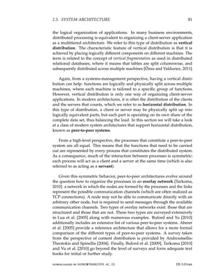 2.3. SYSTEM ARCHITECTURE 81
the logical organization of applications. In many business environments,
distributed processing is equivalent to organizing a client-server application
as a multitiered architecture. We refer to this type of distribution as vertical
distribution. The characteristic feature of vertical distribution is that it is
achieved by placing logically different components on different machines. The
term is related to the concept of vertical fragmentation as used in distributed
relational databases, where it means that tables are split columnwise, and
subsequently distributed across multiple machines [Özsu and Valduriez, 2011].
Again, from a systems-management perspective, having a vertical distri-
bution can help: functions are logically and physically split across multiple
machines, where each machine is tailored to a specific group of functions.
However, vertical distribution is only one way of organizing client-server
applications. In modern architectures, it is often the distribution of the clients
and the servers that counts, which we refer to as horizontal distribution. In
this type of distribution, a client or server may be physically split up into
logically equivalent parts, but each part is operating on its own share of the
complete data set, thus balancing the load. In this section we will take a look
at a class of modern system architectures that support horizontal distribution,
known as peer-to-peer systems.
From a high-level perspective, the processes that constitute a peer-to-peer
system are all equal. This means that the functions that need to be carried
out are represented by every process that constitutes the distributed system.
As a consequence, much of the interaction between processes is symmetric:
each process will act as a client and a server at the same time (which is also
referred to as acting as a servant).
Given this symmetric behavior, peer-to-peer architectures evolve around
the question how to organize the processes in an overlay network [Tarkoma,
2010]: a network in which the nodes are formed by the processes and the links
represent the possible communication channels (which are often realized as
TCP connections). A node may not be able to communicate directly with an
arbitrary other node, but is required to send messages through the available
communication channels. Two types of overlay networks exist: those that are
structured and those that are not. These two types are surveyed extensively
in Lua et al. [2005] along with numerous examples. Buford and Yu [2010]
additionally includes an extensive list of various peer-to-peer systems. Aberer
et al. [2005] provide a reference architecture that allows for a more formal
comparison of the different types of peer-to-peer systems. A survey taken
from the perspective of content distribution is provided by Androutsellis-
Theotokis and Spinellis [2004]. Finally, Buford et al. [2009], Tarkoma [2010]
and Vu et al. [2010] go beyond the level of surveys and form adequate text
books for initial or further study.
downloaded by HUSNI@TRUNOJOYO.AC.ID DS 3.01pre
2.3. SYSTEM ARCHITECTURE 81
the logical organization of applications. In many business environments,
distributed processing is equivalent to organizing a client-server application
as a multitiered architecture. We refer to this type of distribution as vertical
distribution. The characteristic feature of vertical distribution is that it is
achieved by placing logically different components on different machines. The
term is related to the concept of vertical fragmentation as used in distributed
relational databases, where it means that tables are split columnwise, and
subsequently distributed across multiple machines [Özsu and Valduriez, 2011].
Again, from a systems-management perspective, having a vertical distri-
bution can help: functions are logically and physically split across multiple
machines, where each machine is tailored to a specific group of functions.
However, vertical distribution is only one way of organizing client-server
applications. In modern architectures, it is often the distribution of the clients
and the servers that counts, which we refer to as horizontal distribution. In
this type of distribution, a client or server may be physically split up into
logically equivalent parts, but each part is operating on its own share of the
complete data set, thus balancing the load. In this section we will take a look
at a class of modern system architectures that support horizontal distribution,
known as peer-to-peer systems.
From a high-level perspective, the processes that constitute a peer-to-peer
system are all equal. This means that the functions that need to be carried
out are represented by every process that constitutes the distributed system.
As a consequence, much of the interaction between processes is symmetric:
each process will act as a client and a server at the same time (which is also
referred to as acting as a servant).
Given this symmetric behavior, peer-to-peer architectures evolve around
the question how to organize the processes in an overlay network [Tarkoma,
2010]: a network in which the nodes are formed by the processes and the links
represent the possible communication channels (which are often realized as
TCP connections). A node may not be able to communicate directly with an
arbitrary other node, but is required to send messages through the available
communication channels. Two types of overlay networks exist: those that are
structured and those that are not. These two types are surveyed extensively
in Lua et al. [2005] along with numerous examples. Buford and Yu [2010]
additionally includes an extensive list of various peer-to-peer systems. Aberer
et al. [2005] provide a reference architecture that allows for a more formal
comparison of the different types of peer-to-peer systems. A survey taken
from the perspective of content distribution is provided by Androutsellis-
Theotokis and Spinellis [2004]. Finally, Buford et al. [2009], Tarkoma [2010]
and Vu et al. [2010] go beyond the level of surveys and form adequate text
books for initial or further study.
downloaded by HUSNI@TRUNOJOYO.AC.ID DS 3.01pre
 