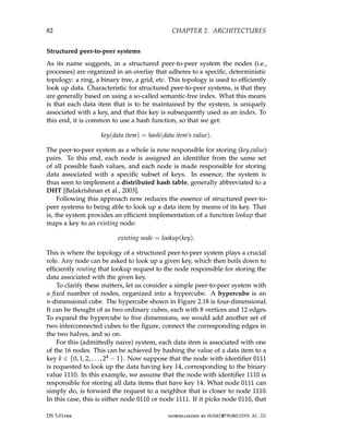82 CHAPTER 2. ARCHITECTURES
Structured peer-to-peer systems
As its name suggests, in a structured peer-to-peer system the nodes (i.e.,
processes) are organized in an overlay that adheres to a specific, deterministic
topology: a ring, a binary tree, a grid, etc. This topology is used to efficiently
look up data. Characteristic for structured peer-to-peer systems, is that they
are generally based on using a so-called semantic-free index. What this means
is that each data item that is to be maintained by the system, is uniquely
associated with a key, and that this key is subsequently used as an index. To
this end, it is common to use a hash function, so that we get:
key(data item) = hash(data item’s value).
The peer-to-peer system as a whole is now responsible for storing (key,value)
pairs. To this end, each node is assigned an identifier from the same set
of all possible hash values, and each node is made responsible for storing
data associated with a specific subset of keys. In essence, the system is
thus seen to implement a distributed hash table, generally abbreviated to a
DHT [Balakrishnan et al., 2003].
Following this approach now reduces the essence of structured peer-to-
peer systems to being able to look up a data item by means of its key. That
is, the system provides an efficient implementation of a function lookup that
maps a key to an existing node:
existing node = lookup(key).
This is where the topology of a structured peer-to-peer system plays a crucial
role. Any node can be asked to look up a given key, which then boils down to
efficiently routing that lookup request to the node responsible for storing the
data associated with the given key.
To clarify these matters, let us consider a simple peer-to-peer system with
a fixed number of nodes, organized into a hypercube. A hypercube is an
n-dimensional cube. The hypercube shown in Figure 2.18 is four-dimensional.
It can be thought of as two ordinary cubes, each with 8 vertices and 12 edges.
To expand the hypercube to five dimensions, we would add another set of
two interconnected cubes to the figure, connect the corresponding edges in
the two halves, and so on.
For this (admittedly naive) system, each data item is associated with one
of the 16 nodes. This can be achieved by hashing the value of a data item to a
key k ∈ {0, 1, 2, . . . , 24 − 1}. Now suppose that the node with identifier 0111
is requested to look up the data having key 14, corresponding to the binary
value 1110. In this example, we assume that the node with identifier 1110 is
responsible for storing all data items that have key 14. What node 0111 can
simply do, is forward the request to a neighbor that is closer to node 1110.
In this case, this is either node 0110 or node 1111. If it picks node 0110, that
DS 3.01pre downloaded by HUSNI@TRUNOJOYO.AC.ID
82 CHAPTER 2. ARCHITECTURES
Structured peer-to-peer systems
As its name suggests, in a structured peer-to-peer system the nodes (i.e.,
processes) are organized in an overlay that adheres to a specific, deterministic
topology: a ring, a binary tree, a grid, etc. This topology is used to efficiently
look up data. Characteristic for structured peer-to-peer systems, is that they
are generally based on using a so-called semantic-free index. What this means
is that each data item that is to be maintained by the system, is uniquely
associated with a key, and that this key is subsequently used as an index. To
this end, it is common to use a hash function, so that we get:
key(data item) = hash(data item’s value).
The peer-to-peer system as a whole is now responsible for storing (key,value)
pairs. To this end, each node is assigned an identifier from the same set
of all possible hash values, and each node is made responsible for storing
data associated with a specific subset of keys. In essence, the system is
thus seen to implement a distributed hash table, generally abbreviated to a
DHT [Balakrishnan et al., 2003].
Following this approach now reduces the essence of structured peer-to-
peer systems to being able to look up a data item by means of its key. That
is, the system provides an efficient implementation of a function lookup that
maps a key to an existing node:
existing node = lookup(key).
This is where the topology of a structured peer-to-peer system plays a crucial
role. Any node can be asked to look up a given key, which then boils down to
efficiently routing that lookup request to the node responsible for storing the
data associated with the given key.
To clarify these matters, let us consider a simple peer-to-peer system with
a fixed number of nodes, organized into a hypercube. A hypercube is an
n-dimensional cube. The hypercube shown in Figure 2.18 is four-dimensional.
It can be thought of as two ordinary cubes, each with 8 vertices and 12 edges.
To expand the hypercube to five dimensions, we would add another set of
two interconnected cubes to the figure, connect the corresponding edges in
the two halves, and so on.
For this (admittedly naive) system, each data item is associated with one
of the 16 nodes. This can be achieved by hashing the value of a data item to a
key k ∈ {0, 1, 2, . . . , 24 − 1}. Now suppose that the node with identifier 0111
is requested to look up the data having key 14, corresponding to the binary
value 1110. In this example, we assume that the node with identifier 1110 is
responsible for storing all data items that have key 14. What node 0111 can
simply do, is forward the request to a neighbor that is closer to node 1110.
In this case, this is either node 0110 or node 1111. If it picks node 0110, that
DS 3.01pre downloaded by HUSNI@TRUNOJOYO.AC.ID
 
