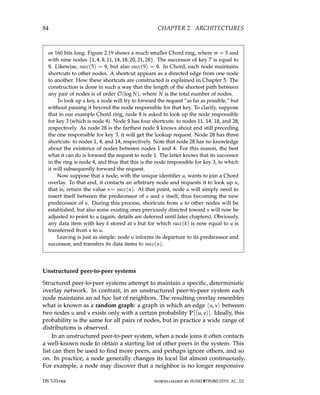 84 CHAPTER 2. ARCHITECTURES
or 160 bits long. Figure 2.19 shows a much smaller Chord ring, where m = 5 and
with nine nodes {1, 4, 9, 11, 14, 18, 20, 21, 28}. The successor of key 7 is equal to
9. Likewise, succ(5) = 9, but also succ(9) = 9. In Chord, each node maintains
shortcuts to other nodes. A shortcut appears as a directed edge from one node
to another. How these shortcuts are constructed is explained in Chapter 5. The
construction is done in such a way that the length of the shortest path between
any pair of nodes is of order O(log N), where N is the total number of nodes.
To look up a key, a node will try to forward the request “as far as possible,” but
without passing it beyond the node responsible for that key. To clarify, suppose
that in our example Chord ring, node 9 is asked to look up the node responsible
for key 3 (which is node 4). Node 9 has four shortcuts: to nodes 11, 14, 18, and 28,
respectively. As node 28 is the farthest node 9 knows about and still preceding
the one responsible for key 3, it will get the lookup request. Node 28 has three
shortcuts: to nodes 1, 4, and 14, respectively. Note that node 28 has no knowledge
about the existence of nodes between nodes 1 and 4. For this reason, the best
what it can do is forward the request to node 1. The latter knows that its successor
in the ring is node 4, and thus that this is the node responsible for key 3, to which
it will subsequently forward the request.
Now suppose that a node, with the unique identifier u, wants to join a Chord
overlay. To that end, it contacts an arbitrary node and requests it to look up u,
that is, return the value v= succ(u). At that point, node u will simply need to
insert itself between the predecessor of v and v itself, thus becoming the new
predecessor of v. During this process, shortcuts from u to other nodes will be
established, but also some existing ones previously directed toward v will now be
adjusted to point to u (again, details are deferred until later chapters). Obviously,
any data item with key k stored at v but for which succ(k) is now equal to u is
transferred from v to u.
Leaving is just as simple: node u informs its departure to its predecessor and
successor, and transfers its data items to succ(u).
Unstructured peer-to-peer systems
Structured peer-to-peer systems attempt to maintain a specific, deterministic
overlay network. In contrast, in an unstructured peer-to-peer system each
node maintains an ad hoc list of neighbors. The resulting overlay resembles
what is known as a random graph: a graph in which an edge hu, vi between
two nodes u and v exists only with a certain probability P[hu, vi]. Ideally, this
probability is the same for all pairs of nodes, but in practice a wide range of
distributions is observed.
In an unstructured peer-to-peer system, when a node joins it often contacts
a well-known node to obtain a starting list of other peers in the system. This
list can then be used to find more peers, and perhaps ignore others, and so
on. In practice, a node generally changes its local list almost continuously.
For example, a node may discover that a neighbor is no longer responsive
DS 3.01pre downloaded by HUSNI@TRUNOJOYO.AC.ID
84 CHAPTER 2. ARCHITECTURES
or 160 bits long. Figure 2.19 shows a much smaller Chord ring, where m = 5 and
with nine nodes {1, 4, 9, 11, 14, 18, 20, 21, 28}. The successor of key 7 is equal to
9. Likewise, succ(5) = 9, but also succ(9) = 9. In Chord, each node maintains
shortcuts to other nodes. A shortcut appears as a directed edge from one node
to another. How these shortcuts are constructed is explained in Chapter 5. The
construction is done in such a way that the length of the shortest path between
any pair of nodes is of order O(log N), where N is the total number of nodes.
To look up a key, a node will try to forward the request “as far as possible,” but
without passing it beyond the node responsible for that key. To clarify, suppose
that in our example Chord ring, node 9 is asked to look up the node responsible
for key 3 (which is node 4). Node 9 has four shortcuts: to nodes 11, 14, 18, and 28,
respectively. As node 28 is the farthest node 9 knows about and still preceding
the one responsible for key 3, it will get the lookup request. Node 28 has three
shortcuts: to nodes 1, 4, and 14, respectively. Note that node 28 has no knowledge
about the existence of nodes between nodes 1 and 4. For this reason, the best
what it can do is forward the request to node 1. The latter knows that its successor
in the ring is node 4, and thus that this is the node responsible for key 3, to which
it will subsequently forward the request.
Now suppose that a node, with the unique identifier u, wants to join a Chord
overlay. To that end, it contacts an arbitrary node and requests it to look up u,
that is, return the value v= succ(u). At that point, node u will simply need to
insert itself between the predecessor of v and v itself, thus becoming the new
predecessor of v. During this process, shortcuts from u to other nodes will be
established, but also some existing ones previously directed toward v will now be
adjusted to point to u (again, details are deferred until later chapters). Obviously,
any data item with key k stored at v but for which succ(k) is now equal to u is
transferred from v to u.
Leaving is just as simple: node u informs its departure to its predecessor and
successor, and transfers its data items to succ(u).
Unstructured peer-to-peer systems
Structured peer-to-peer systems attempt to maintain a specific, deterministic
overlay network. In contrast, in an unstructured peer-to-peer system each
node maintains an ad hoc list of neighbors. The resulting overlay resembles
what is known as a random graph: a graph in which an edge hu, vi between
two nodes u and v exists only with a certain probability P[hu, vi]. Ideally, this
probability is the same for all pairs of nodes, but in practice a wide range of
distributions is observed.
In an unstructured peer-to-peer system, when a node joins it often contacts
a well-known node to obtain a starting list of other peers in the system. This
list can then be used to find more peers, and perhaps ignore others, and so
on. In practice, a node generally changes its local list almost continuously.
For example, a node may discover that a neighbor is no longer responsive
DS 3.01pre downloaded by HUSNI@TRUNOJOYO.AC.ID
 