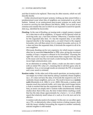 2.3. SYSTEM ARCHITECTURE 85
and that it needs to be replaced. There may be other reasons, which we will
describe shortly.
Unlike structured peer-to-peer systems, looking up data cannot follow a
predetermined route when lists of neighbors are constructed in an ad hoc
fashion. Instead, in an unstructured peer-to-peer systems we really need
to resort to searching for data [Risson and Moors, 2006]. Let us look at two
extremes and consider the case in which we are requested to search for specific
data (e.g., identified by keywords).
Flooding: In the case of flooding, an issuing node u simply passes a request
for a data item to all its neighbors. A request will be ignored when its
receiving node, say v, had seen it before. Otherwise, v searches locally
for the requested data item. If v has the required data, it can either
respond directly to the issuing node u, or send it back to the original
forwarder, who will then return it to its original forwarder, and so on. If
v does not have the requested data, it forwards the request to all of its
own neighbors.
Obviously, flooding can be very expensive, for which reason a request
often has an associated time-to-live or TTL value, giving the maximum
number of hops a request is allowed to be forwarded. Choosing the
right TTL value is crucial: too small means that a request will stay close
to the issuer and may thus not reach a node having the data. Too large
incurs high communication costs.
As an alternative to setting TTL values, a node can also start a search
with an initial TTL value of 1, meaning that it will first query only its
neighbors. If no, or not enough results are returned, the TTL is increased
and a new search is initiated.
Random walks: At the other end of the search spectrum, an issuing node u
can simply try to find a data item by asking a randomly chosen neighbor,
say v. If v does not have the data, it forwards the request to one of its
randomly chosen neighbors, and so on. The result is known as a random
walk [Gkantsidis et al., 2006; Lv et al., 2002]. Obviously, a random walk
imposes much less network traffic, yet it may take much longer before
a node is reached that has the requested data. To decrease the waiting
time, an issuer can simply start n random walks simultaneously. Indeed,
studies show that in this case, the time it takes before reaching a node
that has the data drops approximately by a factor n. Lv et al. [2002]
report that relatively small values of n, such as 16 or 64, turn out to be
effective.
A random walk also needs to be stopped. To this end, we can either again
use a TTL, or alternatively, when a node receives a lookup request, check
with the issuer whether forwarding the request to another randomly
selected neighbor is still needed.
downloaded by HUSNI@TRUNOJOYO.AC.ID DS 3.01pre
2.3. SYSTEM ARCHITECTURE 85
and that it needs to be replaced. There may be other reasons, which we will
describe shortly.
Unlike structured peer-to-peer systems, looking up data cannot follow a
predetermined route when lists of neighbors are constructed in an ad hoc
fashion. Instead, in an unstructured peer-to-peer systems we really need
to resort to searching for data [Risson and Moors, 2006]. Let us look at two
extremes and consider the case in which we are requested to search for specific
data (e.g., identified by keywords).
Flooding: In the case of flooding, an issuing node u simply passes a request
for a data item to all its neighbors. A request will be ignored when its
receiving node, say v, had seen it before. Otherwise, v searches locally
for the requested data item. If v has the required data, it can either
respond directly to the issuing node u, or send it back to the original
forwarder, who will then return it to its original forwarder, and so on. If
v does not have the requested data, it forwards the request to all of its
own neighbors.
Obviously, flooding can be very expensive, for which reason a request
often has an associated time-to-live or TTL value, giving the maximum
number of hops a request is allowed to be forwarded. Choosing the
right TTL value is crucial: too small means that a request will stay close
to the issuer and may thus not reach a node having the data. Too large
incurs high communication costs.
As an alternative to setting TTL values, a node can also start a search
with an initial TTL value of 1, meaning that it will first query only its
neighbors. If no, or not enough results are returned, the TTL is increased
and a new search is initiated.
Random walks: At the other end of the search spectrum, an issuing node u
can simply try to find a data item by asking a randomly chosen neighbor,
say v. If v does not have the data, it forwards the request to one of its
randomly chosen neighbors, and so on. The result is known as a random
walk [Gkantsidis et al., 2006; Lv et al., 2002]. Obviously, a random walk
imposes much less network traffic, yet it may take much longer before
a node is reached that has the requested data. To decrease the waiting
time, an issuer can simply start n random walks simultaneously. Indeed,
studies show that in this case, the time it takes before reaching a node
that has the data drops approximately by a factor n. Lv et al. [2002]
report that relatively small values of n, such as 16 or 64, turn out to be
effective.
A random walk also needs to be stopped. To this end, we can either again
use a TTL, or alternatively, when a node receives a lookup request, check
with the issuer whether forwarding the request to another randomly
selected neighbor is still needed.
downloaded by HUSNI@TRUNOJOYO.AC.ID DS 3.01pre
 