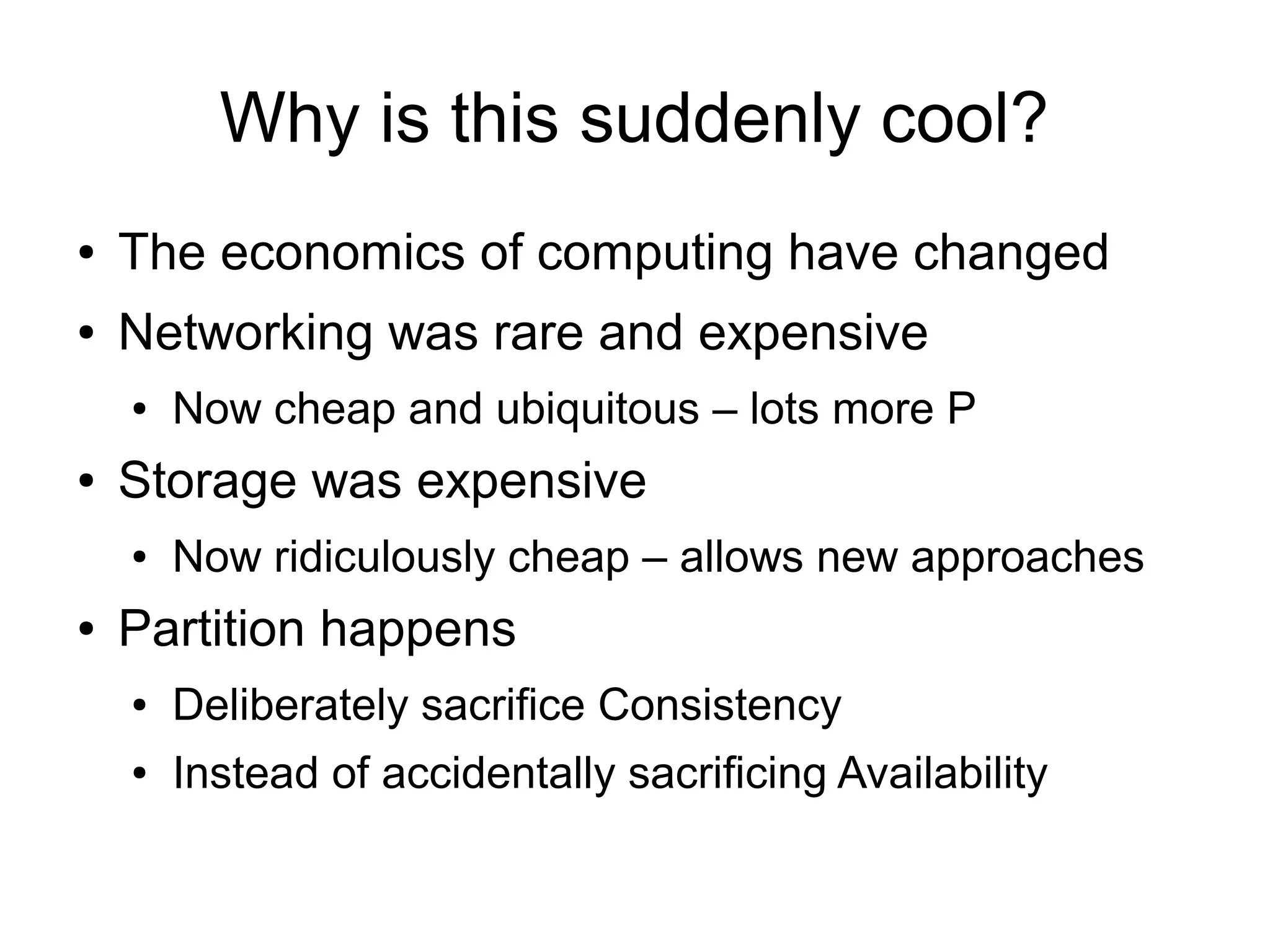Why is this suddenly cool?
●   The economics of computing have changed
●   Networking was rare and expensive
    ●   Now cheap and ubiquitous – lots more P
●   Storage was expensive
    ●   Now ridiculously cheap – allows new approaches
●   Partition happens
    ●   Deliberately sacrifice Consistency
    ●   Instead of accidentally sacrificing Availability
 