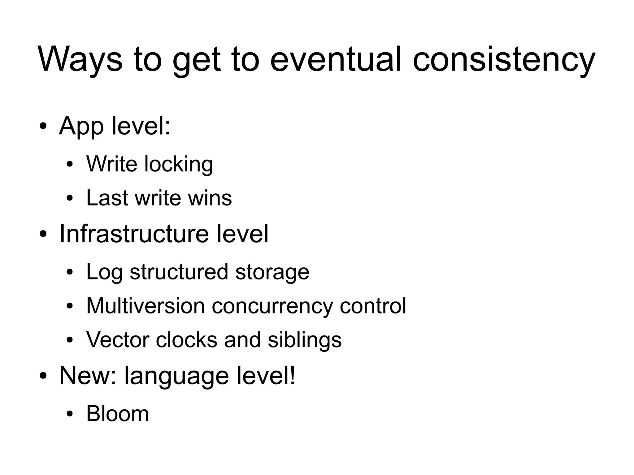 Ways to get to eventual consistency
●   App level:
    ●   Write locking
    ●   Last write wins
●   Infrastructure level
    ●   Log structured storage
    ●   Multiversion concurrency control
    ●   Vector clocks and siblings
●   New: language level!
    ●   Bloom
 