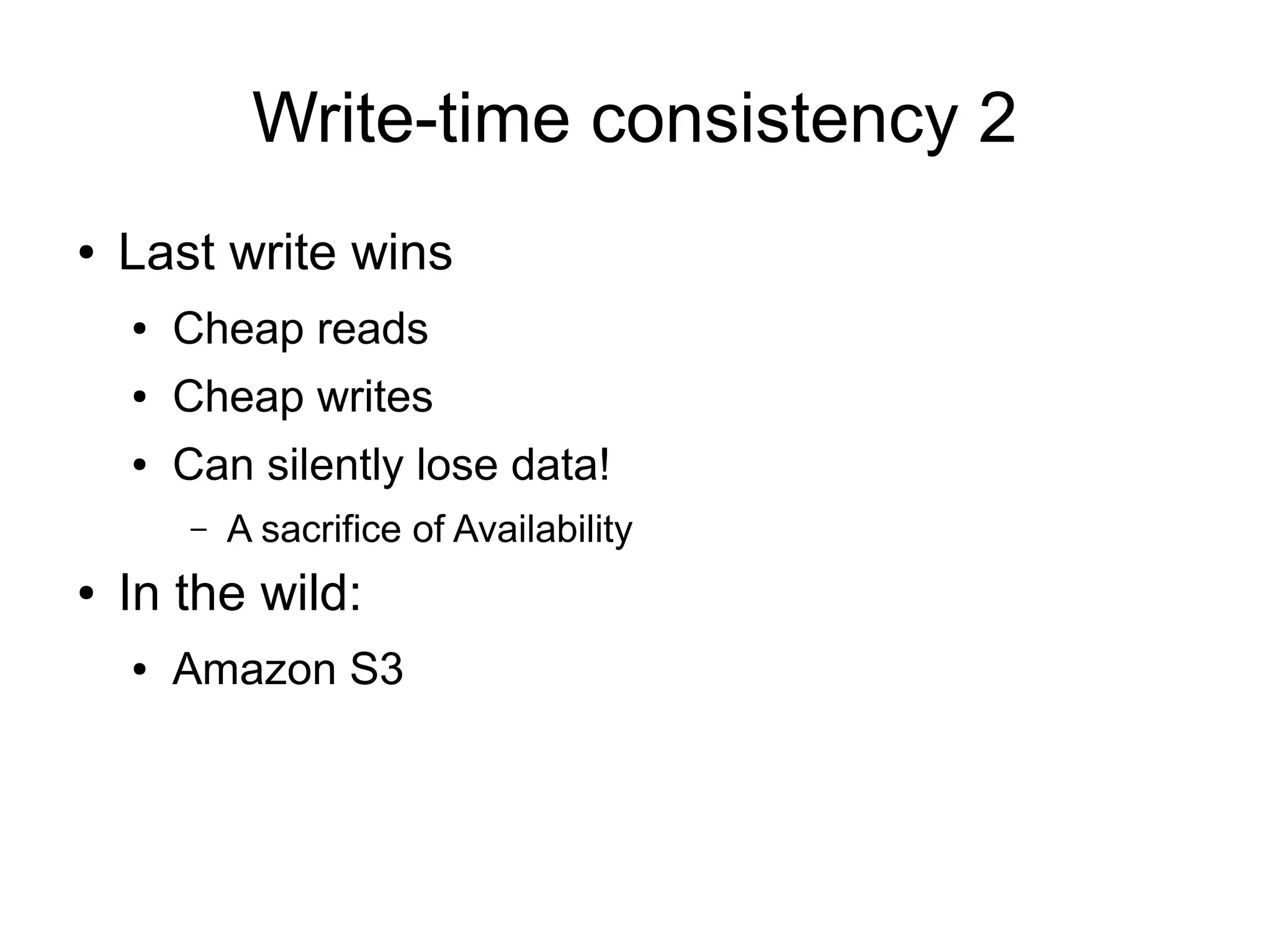 Write-time consistency 2
●   Last write wins
    ●   Cheap reads
    ●   Cheap writes
    ●   Can silently lose data!
        –   A sacrifice of Availability
●   In the wild:
    ●   Amazon S3
 