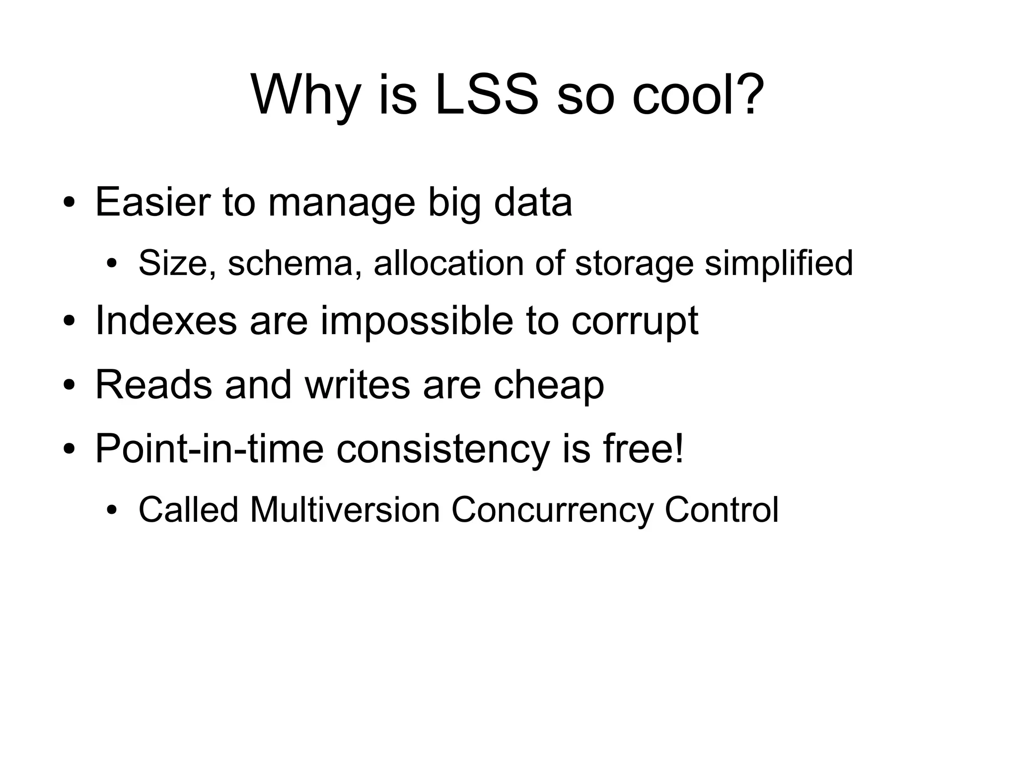Why is LSS so cool?
●   Easier to manage big data
    ●   Size, schema, allocation of storage simplified
●   Indexes are impossible to corrupt
●   Reads and writes are cheap
●   Point-in-time consistency is free!
    ●   Called Multiversion Concurrency Control
 