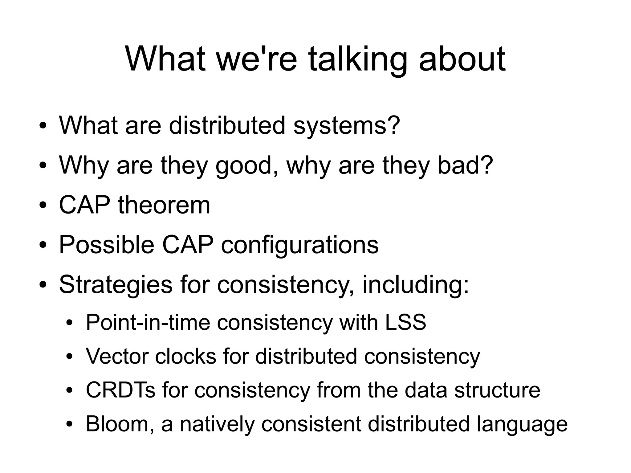 What we're talking about
●   What are distributed systems?
●   Why are they good, why are they bad?
●   CAP theorem
●   Possible CAP configurations
●   Strategies for consistency, including:
    ●   Point-in-time consistency with LSS
    ●   Vector clocks for distributed consistency
    ●   CRDTs for consistency from the data structure
    ●   Bloom, a natively consistent distributed language
 