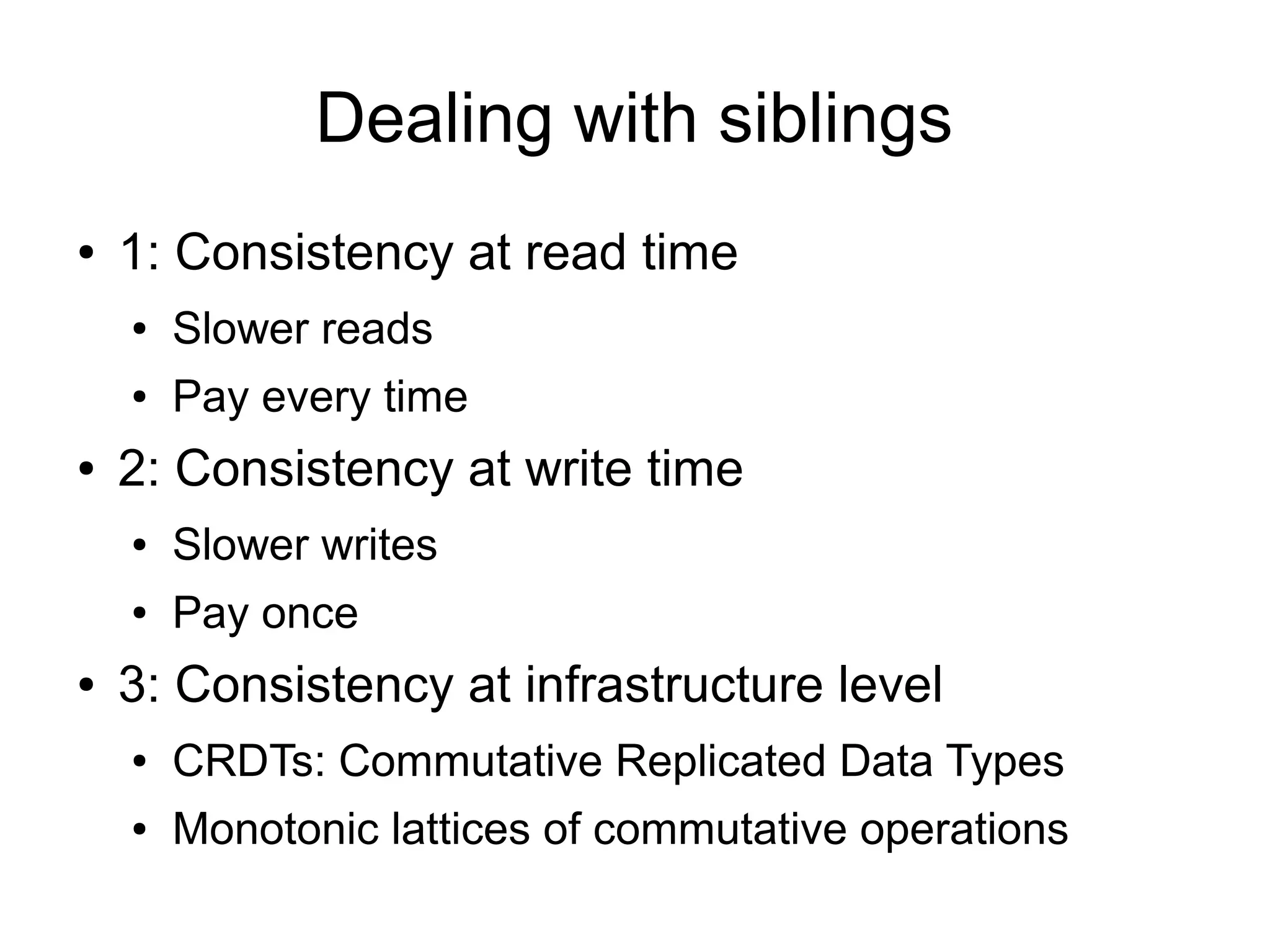 Dealing with siblings
●   1: Consistency at read time
    ●   Slower reads
    ●   Pay every time
●   2: Consistency at write time
    ●   Slower writes
    ●   Pay once
●   3: Consistency at infrastructure level
    ●   CRDTs: Commutative Replicated Data Types
    ●   Monotonic lattices of commutative operations
 
