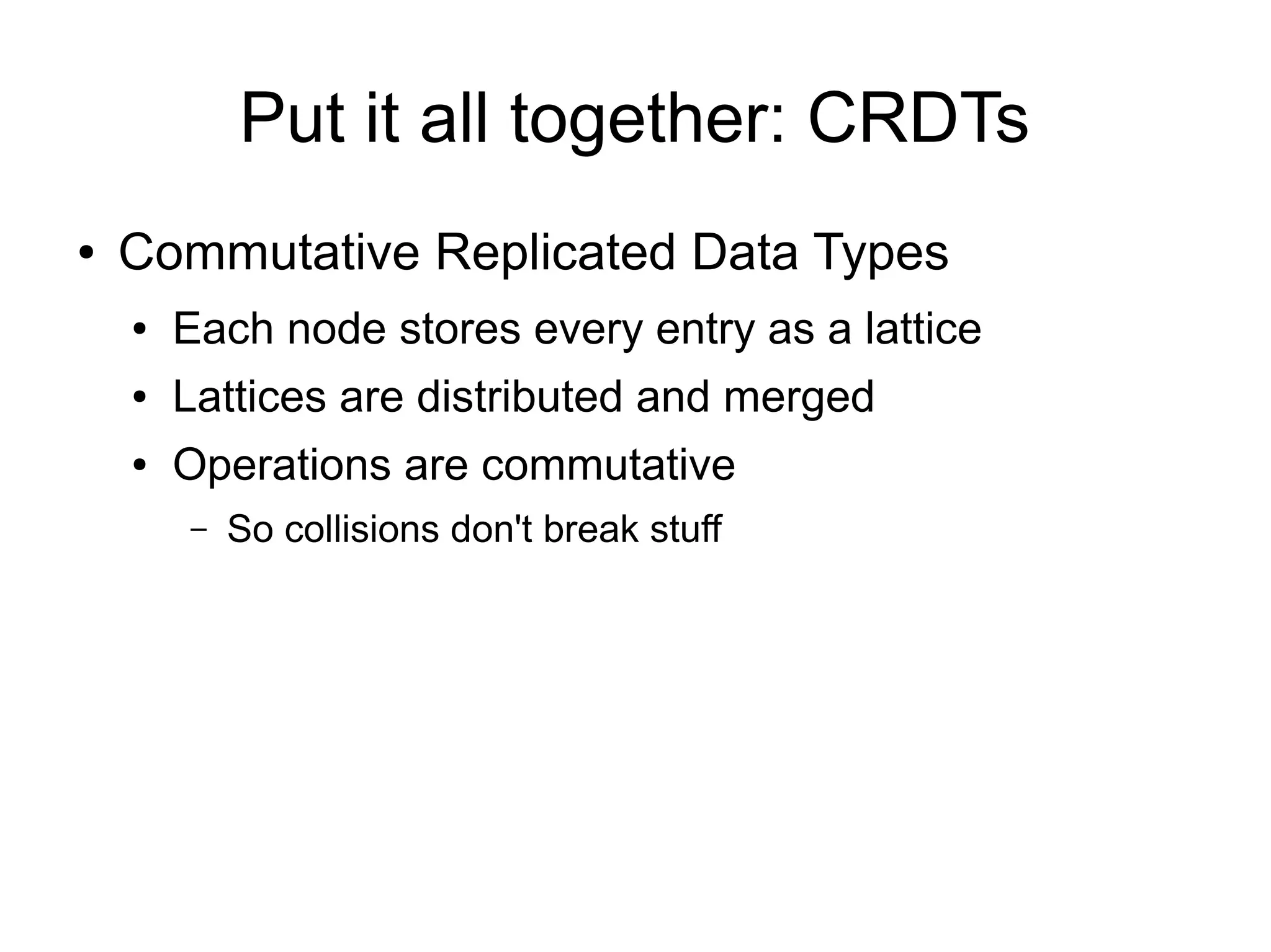 Put it all together: CRDTs
●   Commutative Replicated Data Types
    ●   Each node stores every entry as a lattice
    ●   Lattices are distributed and merged
    ●   Operations are commutative
        –   So collisions don't break stuff
 