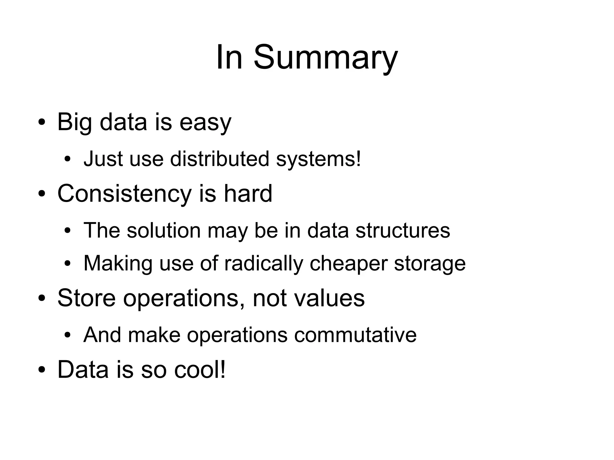 In Summary
●   Big data is easy
    ●   Just use distributed systems!
●   Consistency is hard
    ●   The solution may be in data structures
    ●   Making use of radically cheaper storage
●   Store operations, not values
    ●   And make operations commutative
●   Data is so cool!
 