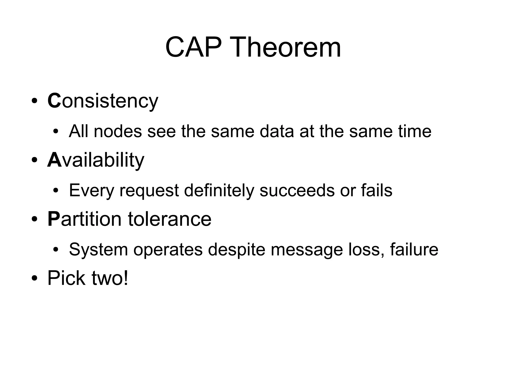 CAP Theorem
●   Consistency
    ●   All nodes see the same data at the same time
●   Availability
    ●   Every request definitely succeeds or fails
●   Partition tolerance
    ●   System operates despite message loss, failure
●   Pick two!
 