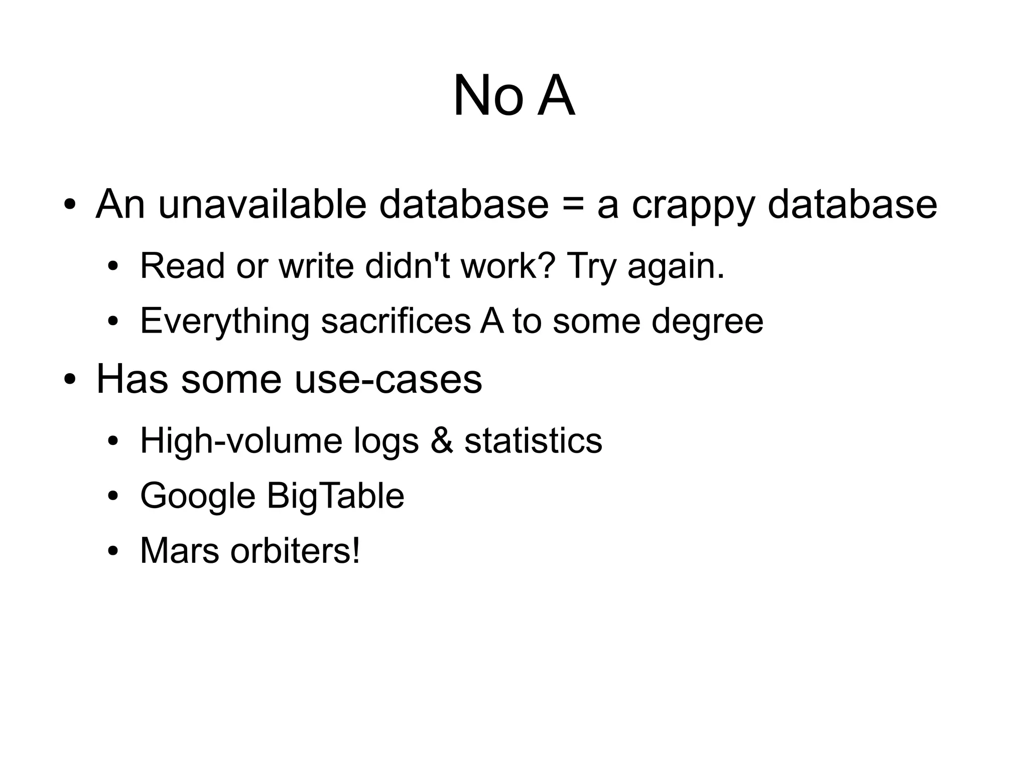 No A
●   An unavailable database = a crappy database
    ●   Read or write didn't work? Try again.
    ●   Everything sacrifices A to some degree
●   Has some use-cases
    ●   High-volume logs & statistics
    ●   Google BigTable
    ●   Mars orbiters!
 