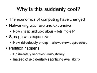 Why is this suddenly cool?
●   The economics of computing have changed
●   Networking was rare and expensive
    ●   Now cheap and ubiquitous – lots more P
●   Storage was expensive
    ●   Now ridiculously cheap – allows new approaches
●   Partition happens
    ●   Deliberately sacrifice Consistency
    ●   Instead of accidentally sacrificing Availability
 