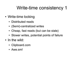 Write-time consistency 1
●   Write-time locking
    ●   Distributed reads
    ●   (Semi)-centralized writes
    ●   Cheap, fast reads (but can be stale)
    ●   Slower writes, potential points of failure
●   In the wild:
    ●   Clipboard.com
    ●   Awe.sm!
 