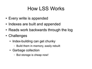 How LSS Works
●   Every write is appended
●   Indexes are built and appended
●   Reads work backwards through the log
●   Challenges
    ●   Index-building can get chunky
        –   Build them in memory, easily rebuilt
    ●   Garbage collection
        –   But storage is cheap now!
 
