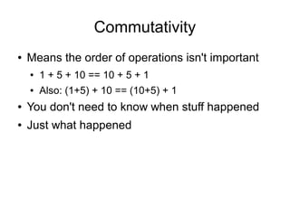 Commutativity
●   Means the order of operations isn't important
    ●   1 + 5 + 10 == 10 + 5 + 1
    ●   Also: (1+5) + 10 == (10+5) + 1
●   You don't need to know when stuff happened
●   Just what happened
 