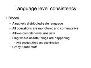 Language level consistency
●   Bloom
    ●   A natively distributed-safe language
    ●   All operations are monotonic and commutative
    ●   Allows compiler-level analysis
    ●   Flag where unsafe things are happening
        –   And suggest fixes and coordination
    ●   Crazy future stuff
 